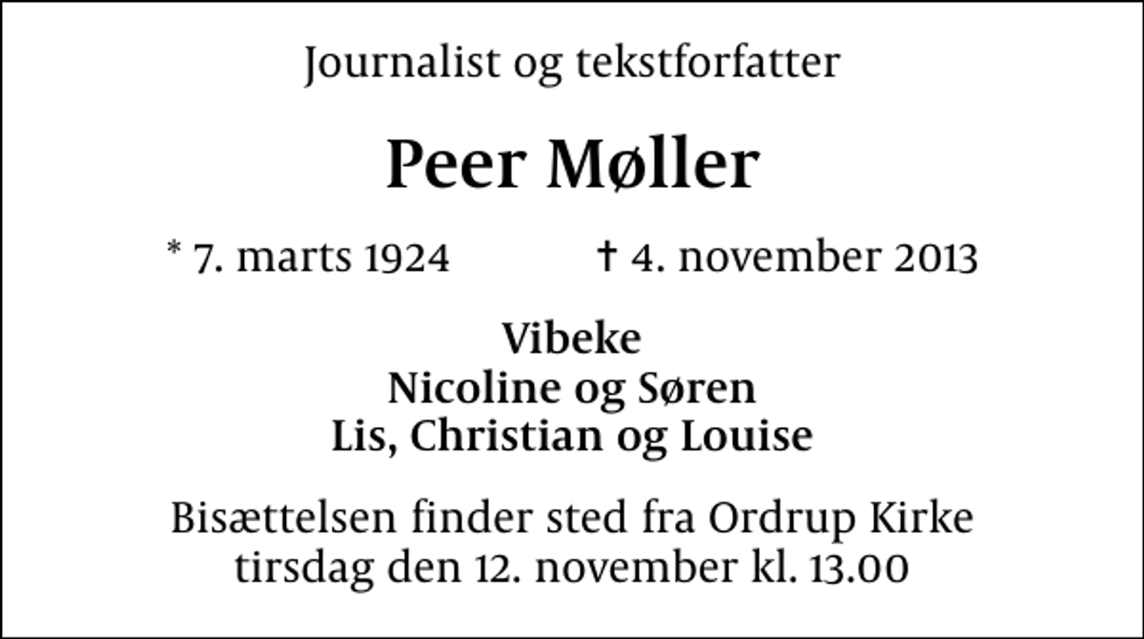 <p>Journalist og tekstforfatter<br />Peer Møller<br />* 7. marts 1924 ✝ 4. november 2013<br />Vibeke Nicoline og Søren Lis, Christian og Louise<br />Bisættelsen finder sted fra Ordrup Kirke tirsdag den 12. november kl. 13.00</p>