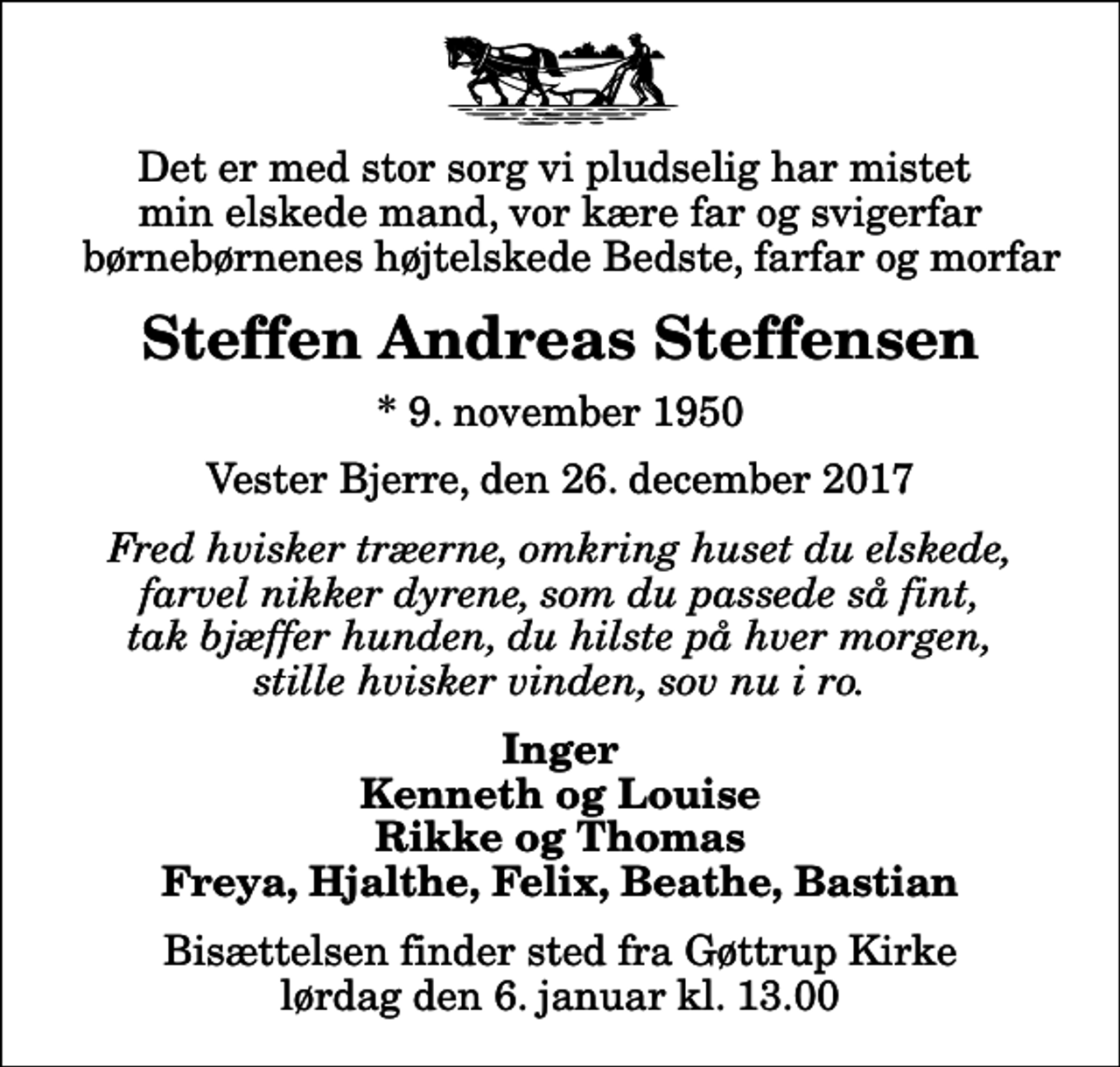 <p>Det er med stor sorg vi pludselig har mistet min elskede mand, vor kære far og svigerfar børnebørnenes højtelskede Bedste, farfar og morfar<br />Steffen Andreas Steffensen<br />* 9. november 1950<br />Vester Bjerre, den 26. december 2017<br />Fred hvisker træerne, omkring huset du elskede, farvel nikker dyrene, som du passede så fint, tak bjæffer hunden, du hilste på hver morgen, stille hvisker vinden, sov nu i ro.<br />Inger Kenneth og Louise Rikke og Thomas Freya, Hjalthe, Felix, Beathe, Bastian<br />Bisættelsen finder sted fra Gøttrup Kirke lørdag den 6. januar kl. 13.00</p>