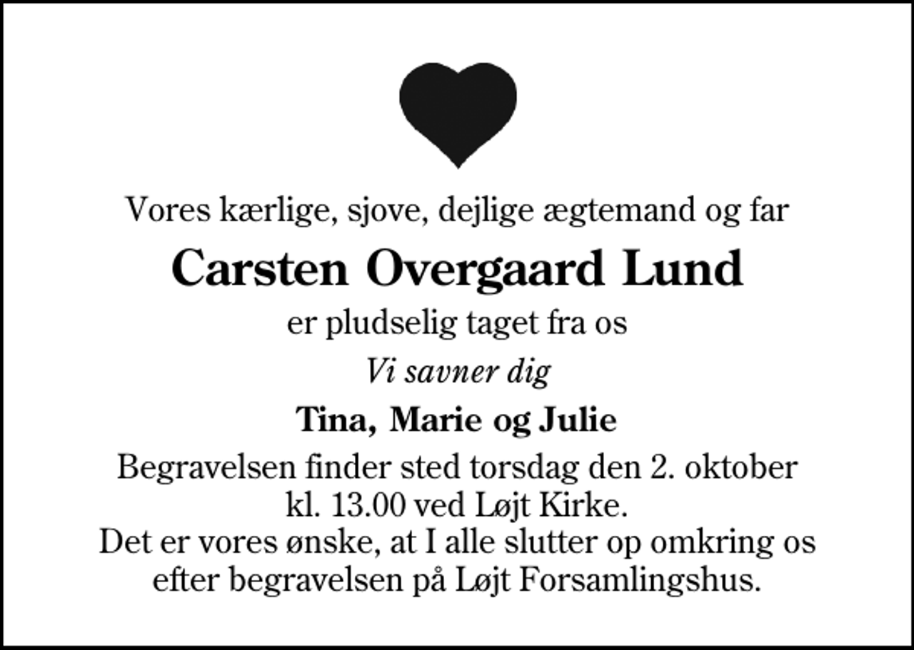 <p>Vores kærlige, sjove, dejlige ægtemand og far<br />Carsten Overgaard Lund<br />er pludselig taget fra os<br />Vi savner dig<br />Tina, Marie og Julie<br />Begravelsen finder sted torsdag den 2. oktober kl. 13.00 ved Løjt Kirke Det er vores ønske, at I alle slutter op omkring os efter begravelsen på Løjt Forsamlingshus.</p>