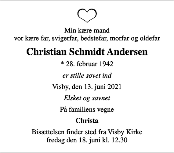 <p>Min kære mand vor kære far, svigerfar, bedstefar, morfar og oldefar<br />Christian Schmidt Andersen<br />* 28. februar 1942<br />er stille sovet ind<br />Visby, den 13. juni 2021<br />Elsket og savnet<br />På familiens vegne<br />Christa<br />Bisættelsen finder sted fra Visby Kirke fredag den 18. juni kl. 12.30</p>