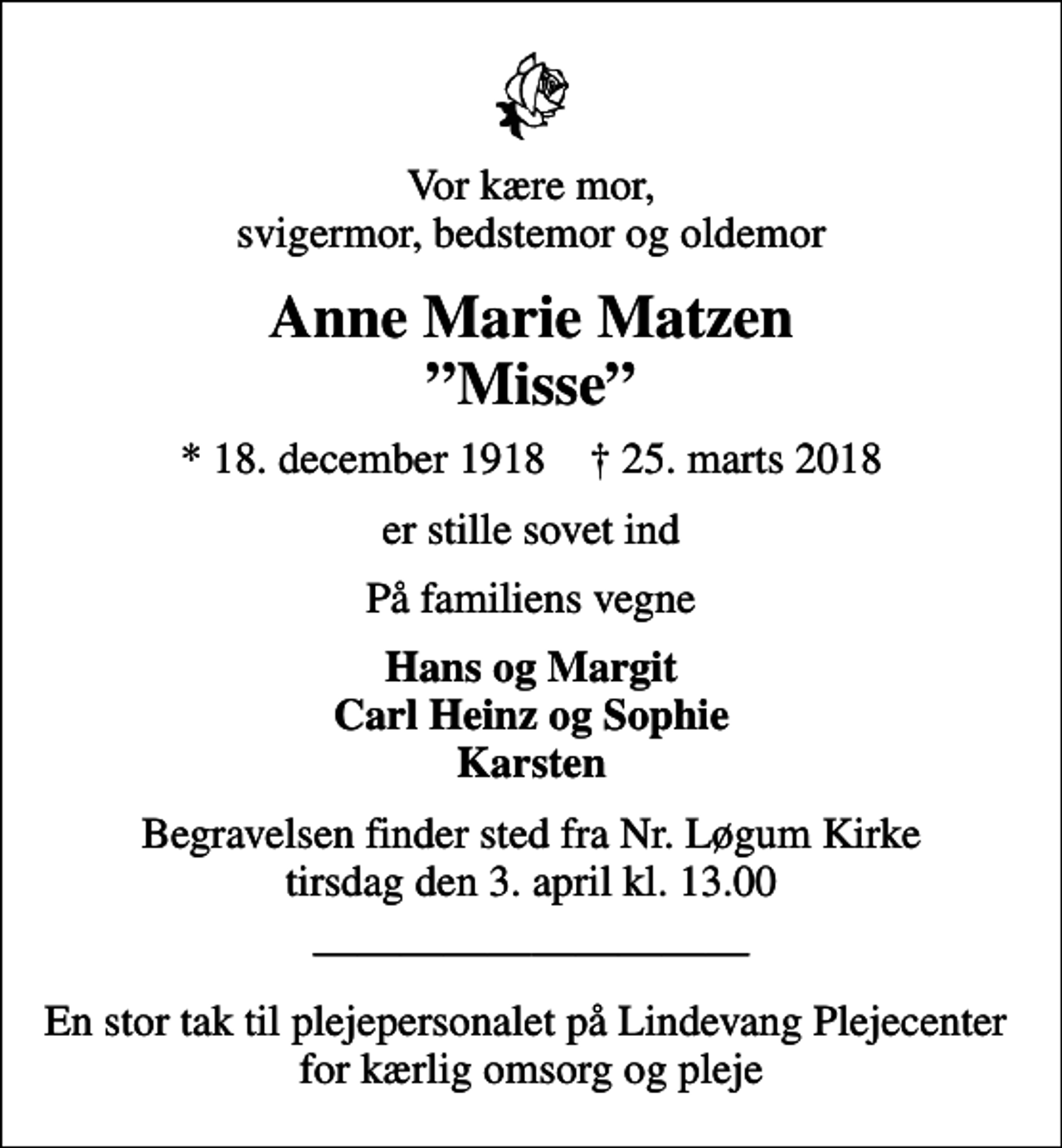 <p>Vor kære mor, svigermor, bedstemor og oldemor<br />Anne Marie Matzen Misse<br />* 18. december 1918 ✝ 25. marts 2018<br />er stille sovet ind<br />På familiens vegne<br />Hans og Margit Carl Heinz og Sophie Karsten<br />Begravelsen finder sted fra Nr. Løgum Kirke tirsdag den 3. april kl. 13.00<br />En stor tak til plejepersonalet på Lindevang Plejecenter for kærlig omsorg og pleje</p>