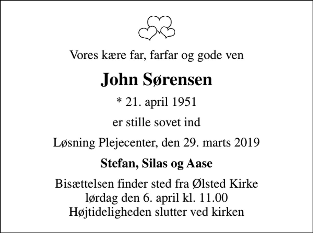 <p>Vores kære far, farfar og gode ven<br />John Sørensen<br />* 21. april 1951<br />er stille sovet ind<br />Løsning Plejecenter, den 29. marts 2019<br />Stefan, Silas og Aase<br />Bisættelsen finder sted fra Ølsted Kirke lørdag den 6. april kl. 11.00 Højtideligheden slutter ved kirken</p>