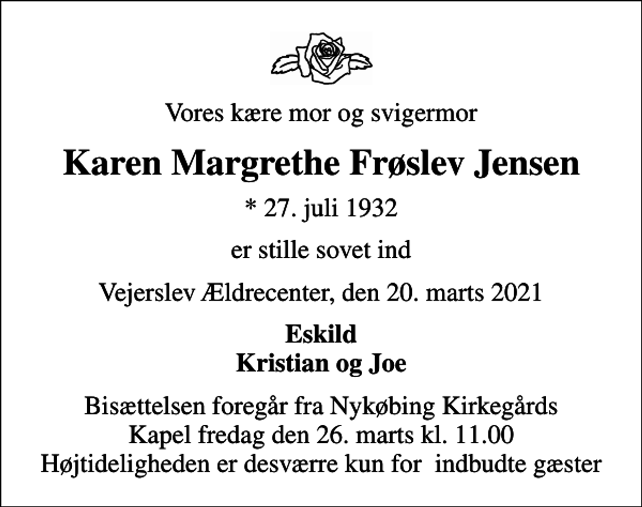 <p>Vores kære mor og svigermor<br />Karen Margrethe Frøslev Jensen<br />* 27. juli 1932<br />er stille sovet ind<br />Vejerslev Ældrecenter, den 20. marts 2021<br />Eskild Kristian og Joe<br />Bisættelsen foregår fra Nykøbing Kirkegårds Kapel fredag den 26. marts kl. 11.00 Højtideligheden er desværre kun for indbudte gæster</p>