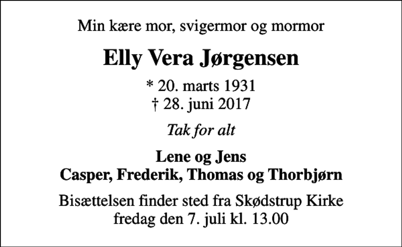 <p>Min kære mor, svigermor og mormor<br />Elly Vera Jørgensen<br />* 20. marts 1931<br />✝ 28. juni 2017<br />Tak for alt<br />Lene og Jens Casper, Frederik, Thomas og Thorbjørn<br />Bisættelsen finder sted fra Skødstrup Kirke fredag den 7. juli kl. 13.00</p>