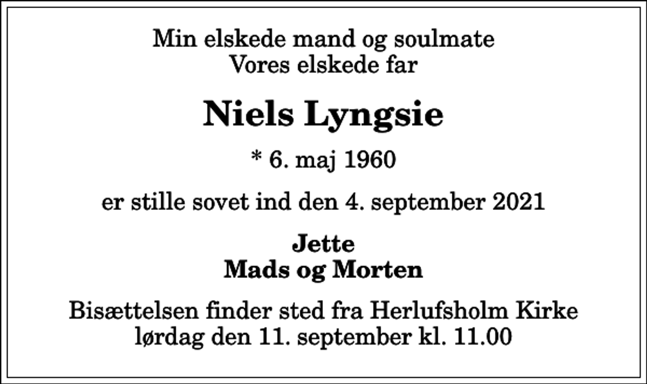 <p>Min elskede mand og soulmate Vores elskede far<br />Niels Lyngsie<br />* 6. maj 1960<br />er stille sovet ind den 4. september 2021<br />Jette Mads og Morten<br />Bisættelsen finder sted fra Herlufsholm Kirke lørdag den 11. september kl. 11.00</p>