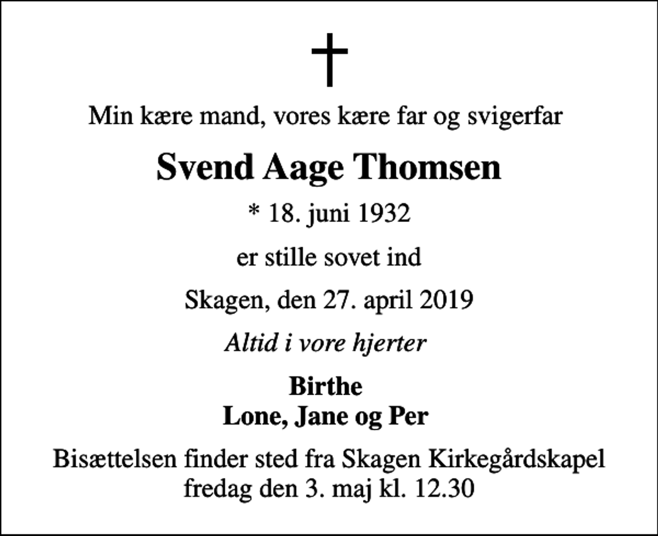 <p>Min kære mand, vores kære far og svigerfar<br />Svend Aage Thomsen<br />* 18. juni 1932<br />er stille sovet ind<br />Skagen, den 27. april 2019<br />Altid i vore hjerter<br />Birthe Lone, Jane og Per<br />Bisættelsen finder sted fra Skagen Kirkegårdskapel fredag den 3. maj kl. 12.30</p>