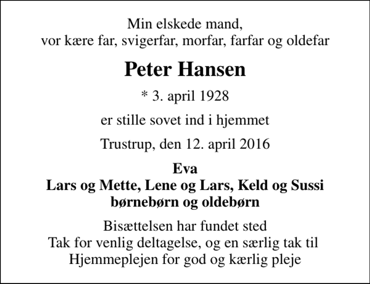 <p>Min elskede mand, vor kære far, svigerfar, morfar, farfar og oldefar<br />Peter Hansen<br />* 3. april 1928<br />er stille sovet ind i hjemmet<br />Trustrup, den 12. april 2016<br />Eva Lars og Mette, Lene og Lars, Keld og Sussi børnebørn og oldebørn<br />Bisættelsen har fundet sted Tak for venlig deltagelse, og en særlig tak til Hjemmeplejen for god og kærlig pleje</p>