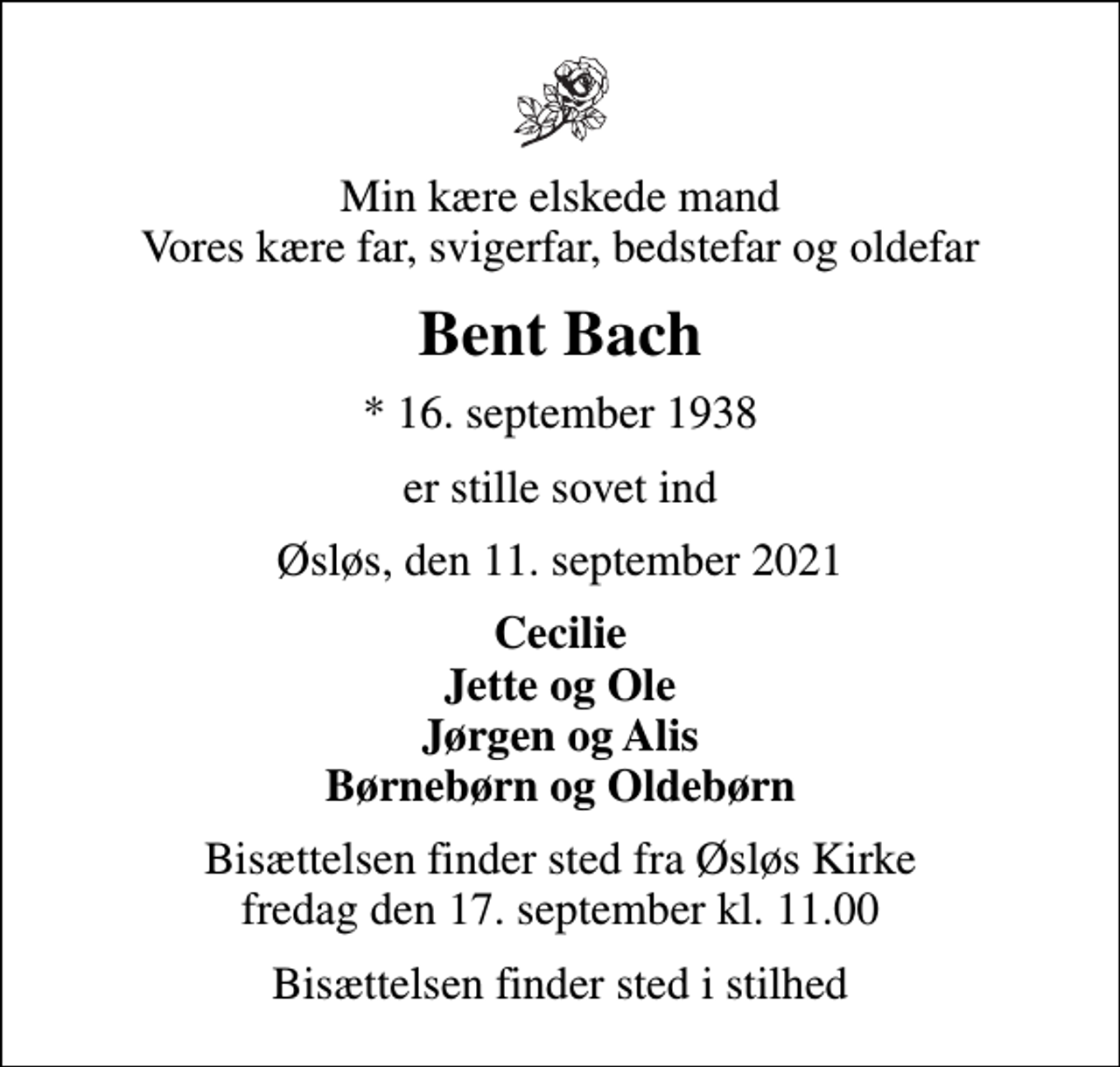 <p>Min kære elskede mand Vores kære far, svigerfar, bedstefar og oldefar<br />Bent Bach<br />* 16. september 1938<br />er stille sovet ind<br />Øsløs, den 11. september 2021<br />Cecilie Jette og Ole Jørgen og Alis Børnebørn og Oldebørn<br />Bisættelsen finder sted fra Øsløs Kirke fredag den 17. september kl. 11.00<br />Bisættelsen finder sted i stilhed</p>