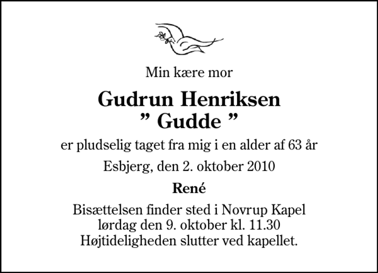 <p>Min kære mor<br />Gudrun Henriksen Gudde<br />er pludselig taget fra mig i en alder af 63 år<br />Esbjerg, den 2. oktober 2010<br />René<br />Bisættelsen finder sted i Novrup Kapel lørdag den 9. oktober kl. 11.30 Højtideligheden slutter ved kapellet.</p>