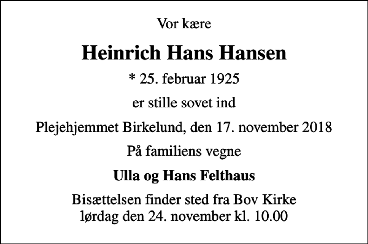 <p>Vor kære<br />Heinrich Hans Hansen<br />* 25. februar 1925<br />er stille sovet ind<br />Plejehjemmet Birkelund, den 17. november 2018<br />På familiens vegne<br />Ulla og Hans Felthaus<br />Bisættelsen finder sted fra Bov Kirke lørdag den 24. november kl. 10.00</p>