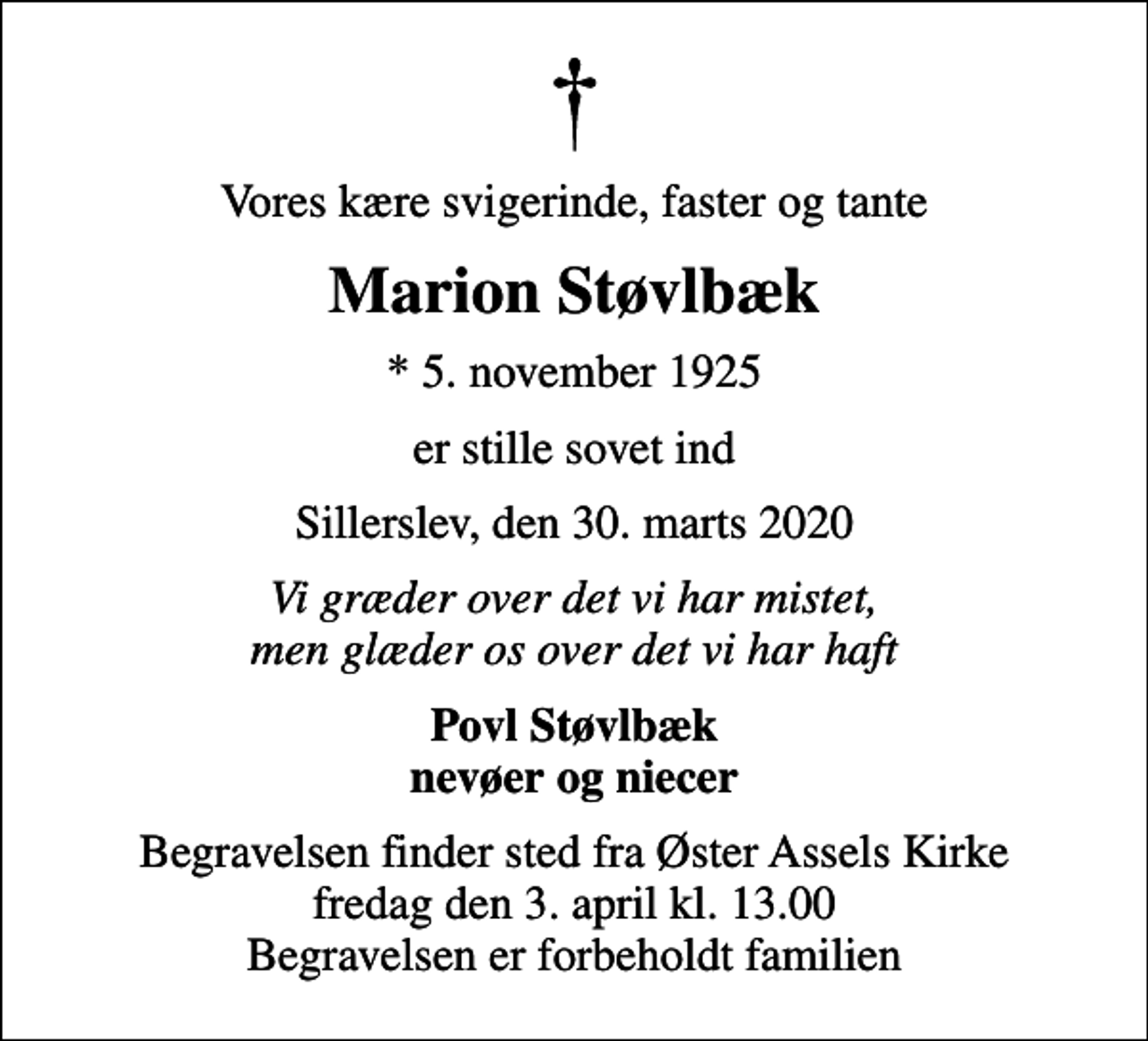 <p>Vores kære svigerinde, faster og tante<br />Marion Støvlbæk<br />* 5. november 1925<br />er stille sovet ind<br />Sillerslev, den 30. marts 2020<br />Vi græder over det vi har mistet, men glæder os over det vi har haft<br />Povl Støvlbæk nevøer og niecer<br />Begravelsen finder sted fra Øster Assels Kirke fredag den 3. april kl. 13.00 Begravelsen er forbeholdt familien</p>