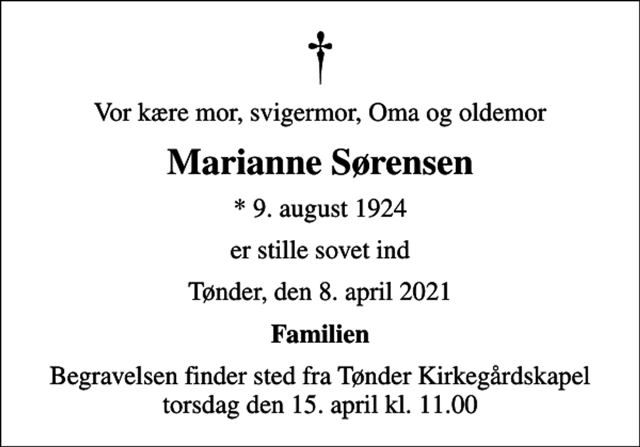 <p>Vor kære mor, svigermor, Oma og oldemor<br />Marianne Sørensen<br />* 9. august 1924<br />er stille sovet ind<br />Tønder, den 8. april 2021<br />Familien<br />Begravelsen finder sted fra Tønder Kirkegårdskapel torsdag den 15. april kl. 11.00</p>