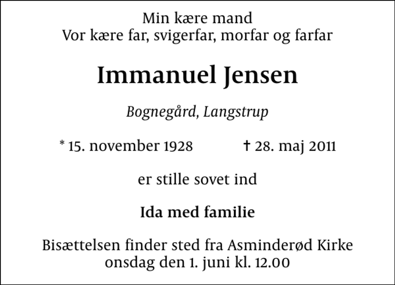 <p>Min kære mand Vor kære far, svigerfar, morfar og farfar<br />Immanuel Jensen<br />Bognegård, Langstrup<br />* 15. november 1928 ✝ 28. maj 2011<br />er stille sovet ind<br />Ida med familie<br />Bisættelsen finder sted fra Asminderød Kirke onsdag den 1. juni kl. 12.00</p>