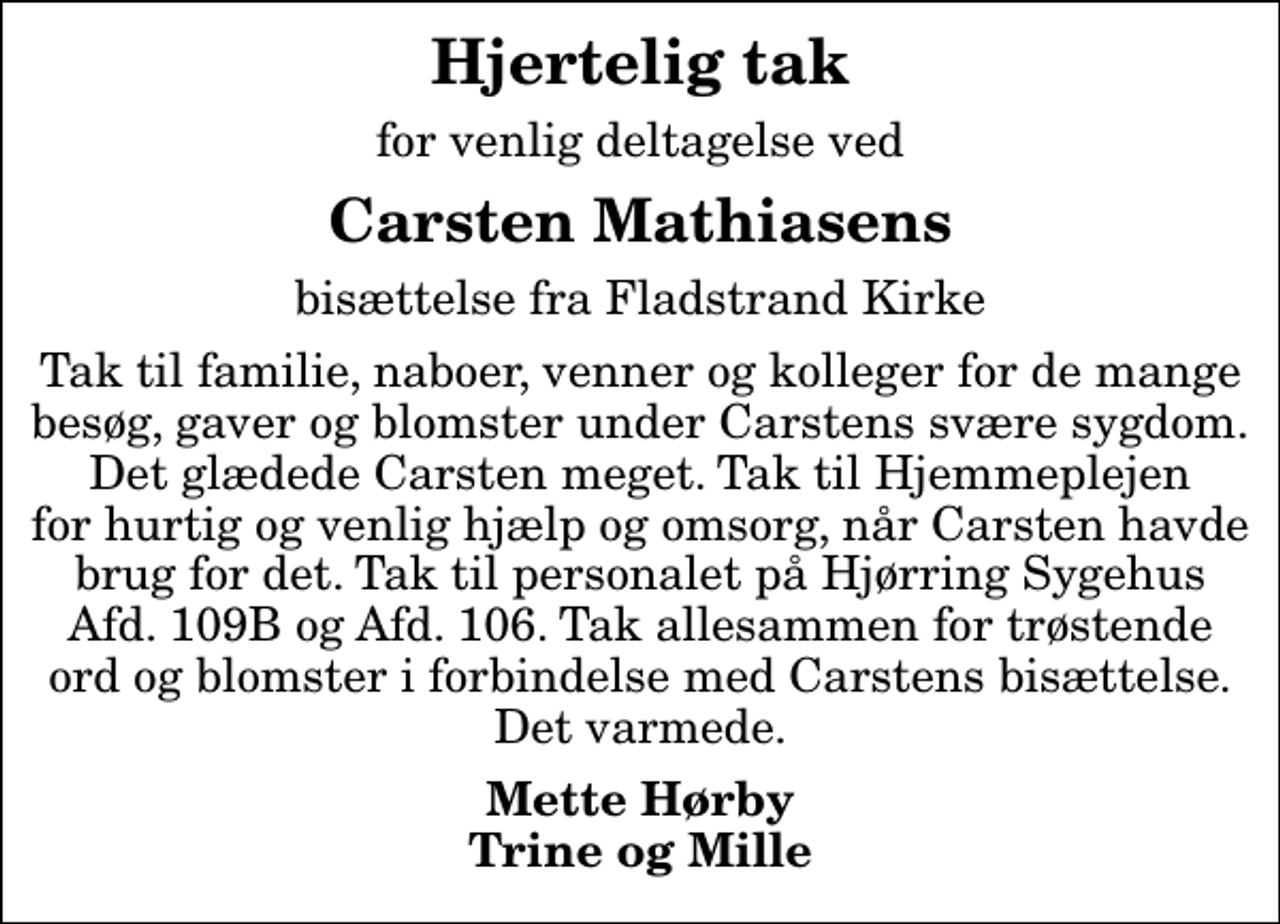 <p>Hjertelig tak<br />for venlig deltagelse ved<br />Carsten Mathiasens<br />bisættelse fra Fladstrand Kirke<br />Tak til familie, naboer, venner og kolleger for de mange besøg, gaver og blomster under Carstens svære sygdom. Det glædede Carsten meget. Tak til Hjemmeplejen for hurtig og venlig hjælp og omsorg, når Carsten havde brug for det. Tak til personalet på Hjørring Sygehus Afd. 109B og Afd. 106. Tak allesammen for trøstende ord og blomster i forbindelse med Carstens bisættelse. Det varmede.<br />Mette Hørby Trine og Mille</p>