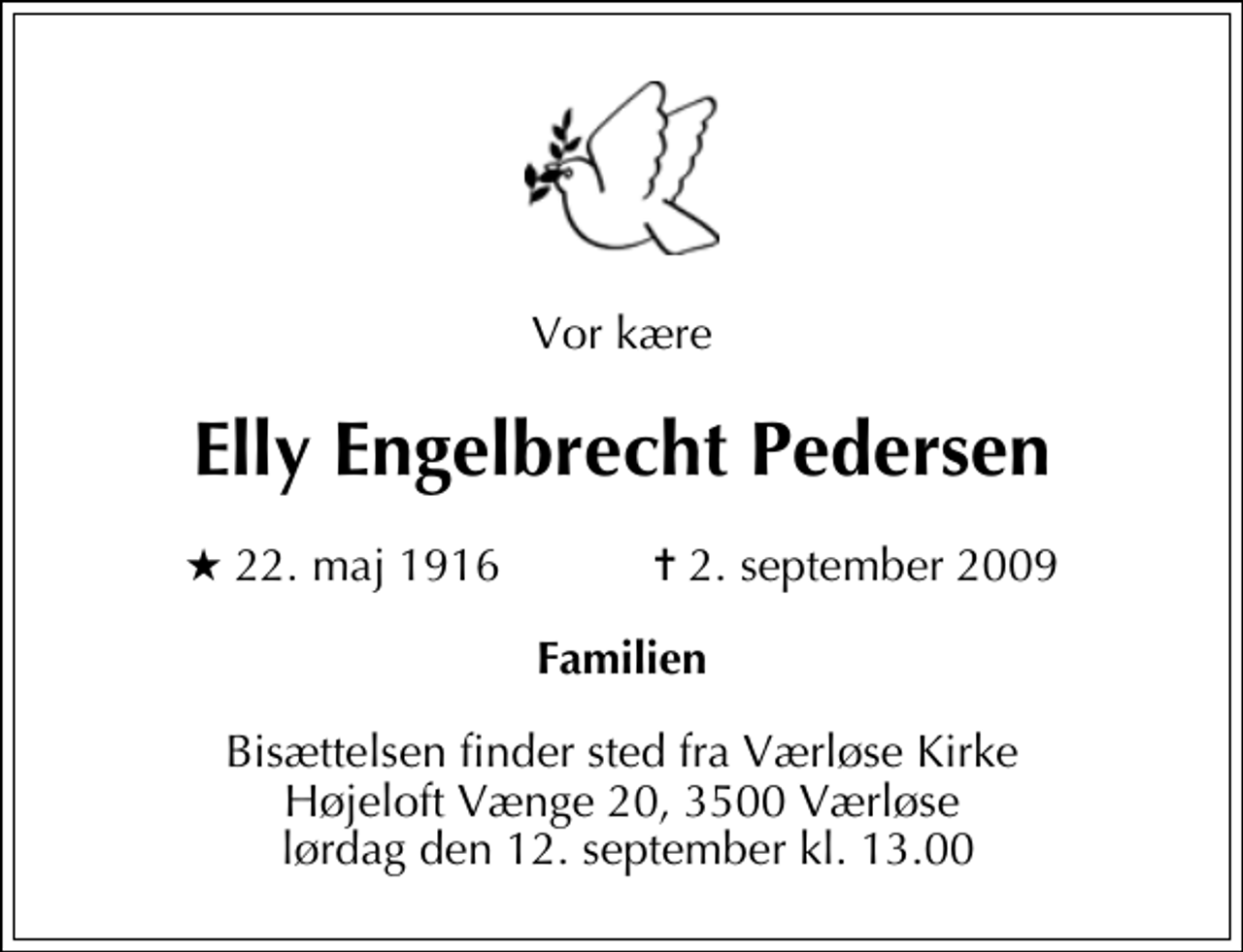 <p>Vor kære<br />Elly Engelbrecht Pedersen<br />* 22. maj 1916 ✝ 2. september 2009<br />Familien<br />Bisættelsen finder sted fra Værløse Kirke Højeloft Vænge 20, 3500 Værløse lørdag den 12. september kl. 13.00</p>