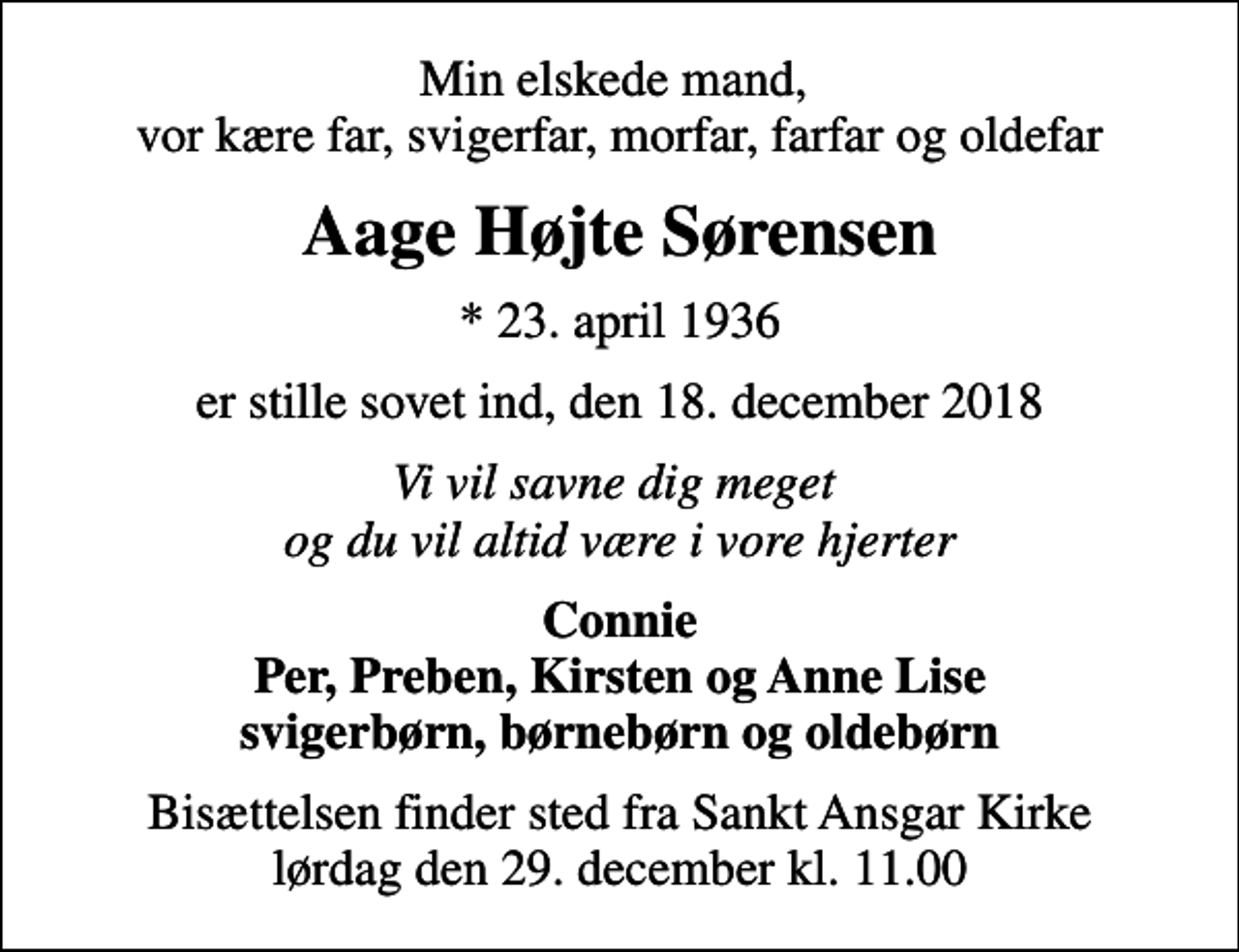 <p>Min elskede mand, vor kære far, svigerfar, morfar, farfar og oldefar<br />Aage Højte Sørensen<br />* 23. april 1936<br />er stille sovet ind, den 18. december 2018<br />Vi vil savne dig meget og du vil altid være i vore hjerter<br />Connie Per, Preben, Kirsten og Anne Lise svigerbørn, børnebørn og oldebørn<br />Bisættelsen finder sted fra Sankt Ansgar Kirke lørdag den 29. december kl. 11.00</p>