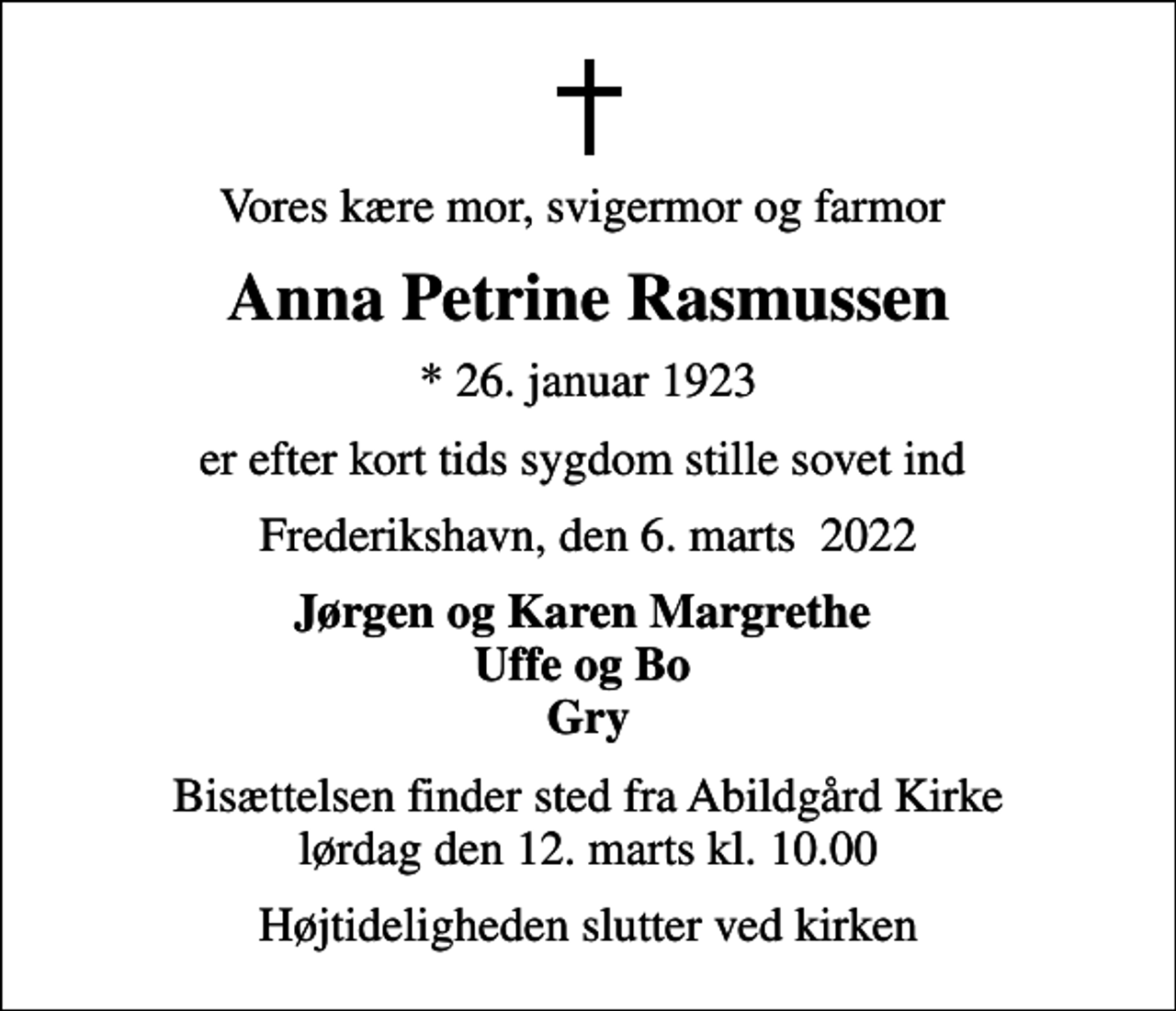 <p>Vores kære mor, svigermor og farmor<br />Anna Petrine Rasmussen<br />* 26. januar 1923<br />er efter kort tids sygdom stille sovet ind<br />Frederikshavn, den 6. marts 2022<br />Jørgen og Karen Margrethe Uffe og Bo Gry<br />Bisættelsen finder sted fra Abildgård Kirke lørdag den 12. marts kl. 10.00<br />Højtideligheden slutter ved kirken</p>