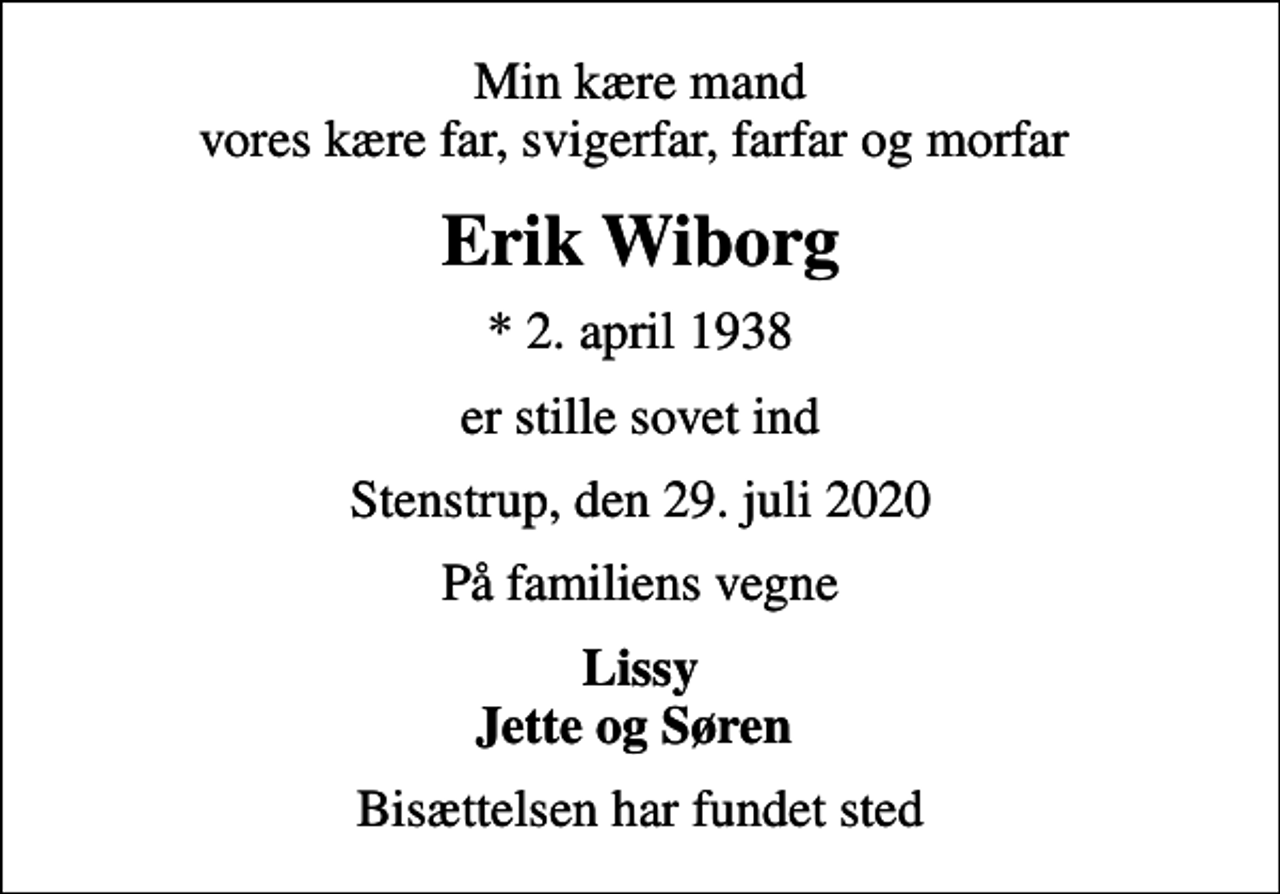 <p>Min kære mand vores kære far, svigerfar, farfar og morfar<br />Erik Wiborg<br />* 2. april 1938<br />er stille sovet ind<br />Stenstrup, den 29. juli 2020<br />På familiens vegne<br />Lissy Jette og Søren<br />Bisættelsen har fundet sted</p>