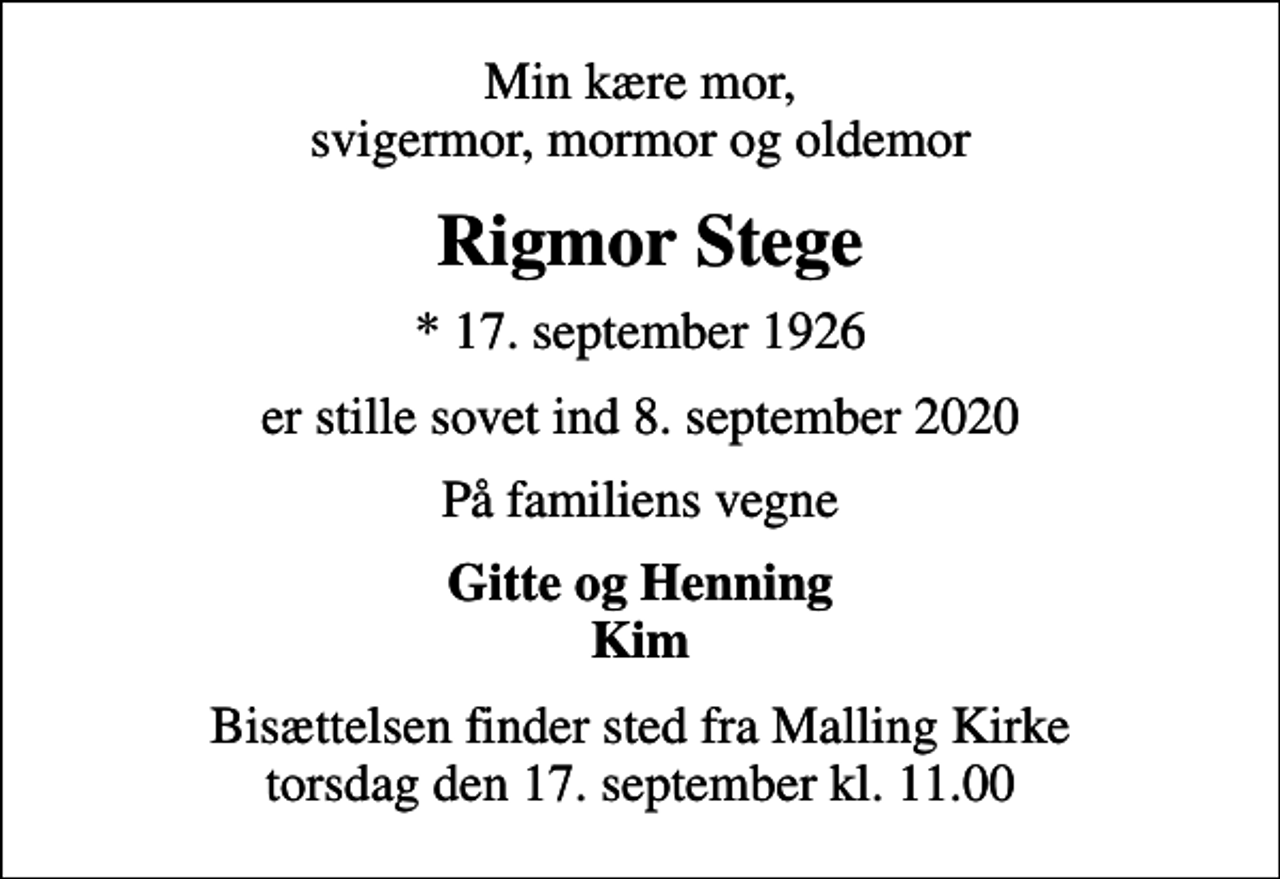 <p>Min kære mor, svigermor, mormor og oldemor<br />Rigmor Stege<br />* 17. september 1926<br />er stille sovet ind 8. september 2020<br />På familiens vegne<br />Gitte og Henning Kim<br />Bisættelsen finder sted fra Malling Kirke torsdag den 17. september kl. 11.00</p>