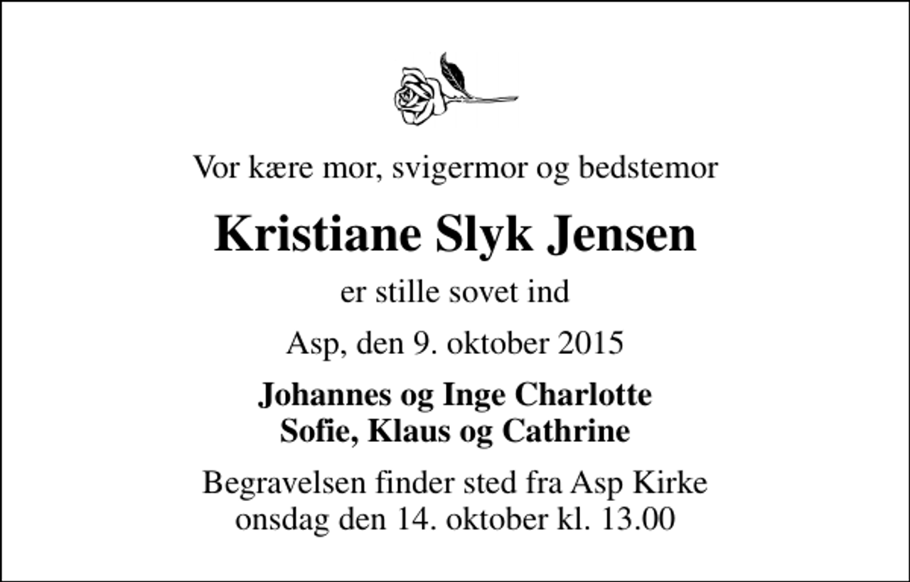 <p>Vor kære mor, svigermor og bedstemor<br />Kristiane Slyk Jensen<br />er stille sovet ind<br />Asp, den 9. oktober 2015<br />Johannes og Inge Charlotte Sofie, Klaus og Cathrine<br />Begravelsen finder sted fra Asp Kirke onsdag den 14. oktober kl. 13.00</p>