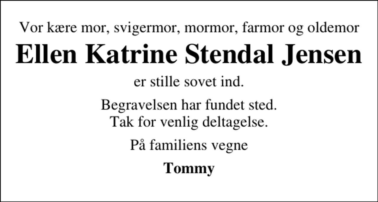 <p>Vor kære mor, svigermor, mormor, farmor og oldemor<br />Ellen Katrine Stendal Jensen<br />er stille sovet ind.<br />Begravelsen har fundet sted. Tak for venlig deltagelse.<br />På familiens vegne<br />Tommy</p>