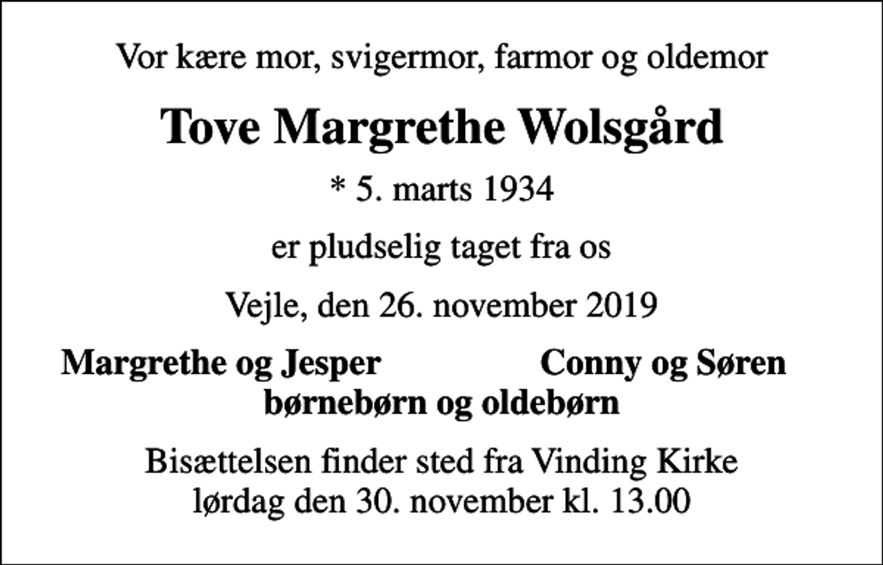 <p>Vor kære mor, svigermor, farmor og oldemor<br />Tove Margrethe Wolsgård<br />* 5. marts 1934<br />er pludselig taget fra os<br />Vejle, den 26. november 2019<br />Margrethe og Jesper<br />Conny og Søren<br />Bisættelsen finder sted fra Vinding Kirke lørdag den 30. november kl. 13.00</p>