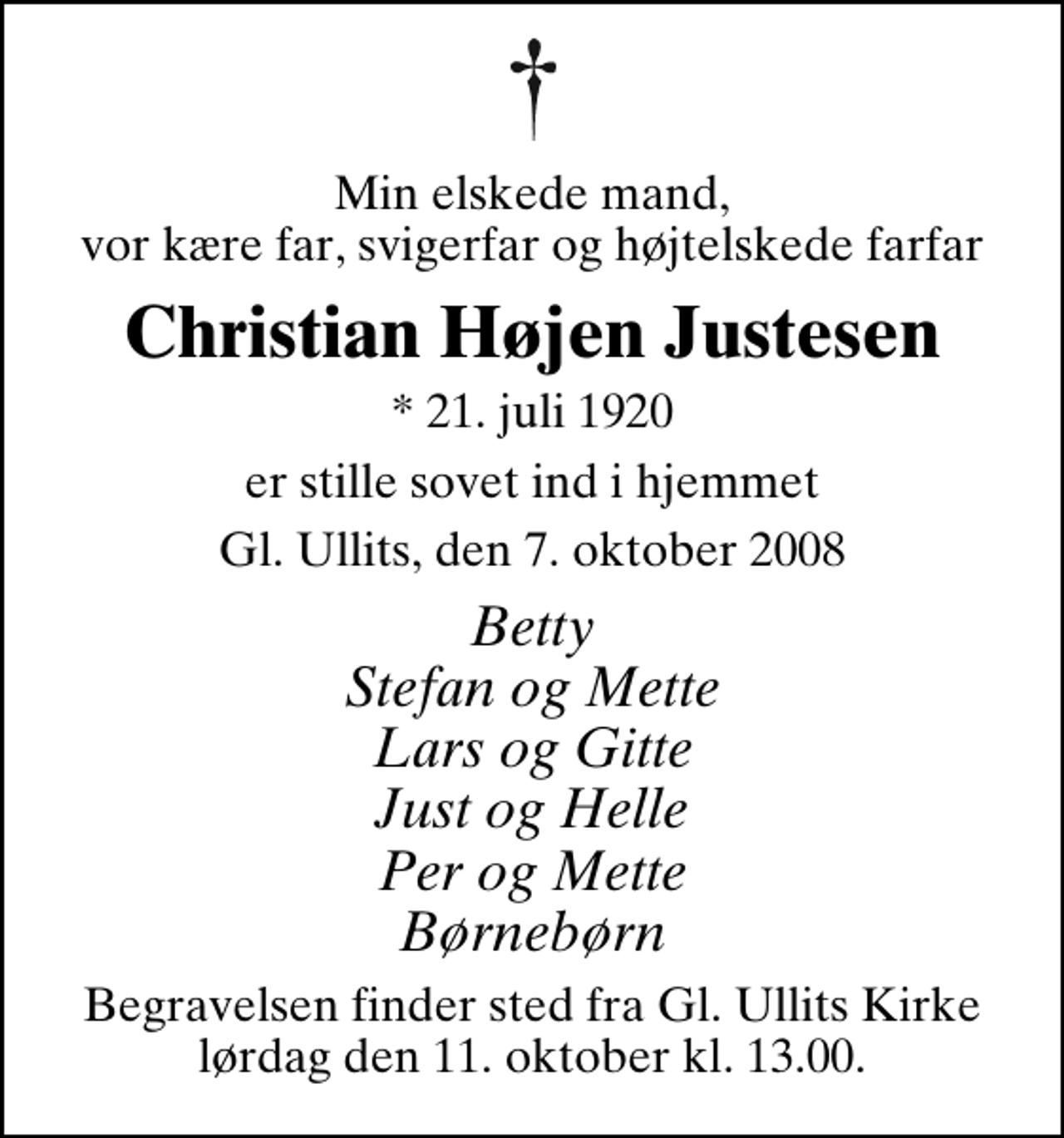 <p>Min elskede mand, vor kære far, svigerfar og højtelskede farfar<br />Christian Højen Justesen<br />* 21. juli 1920<br />er stille sovet ind i hjemmet<br />Gl. Ullits, den 7. oktober 2008<br />Betty Stefan og Mette Lars og Gitte Just og Helle Per og Mette Børnebørn<br />Begravelsen finder sted fra Gl. Ullits Kirke lørdag den 11. oktober kl. 13.00.</p>