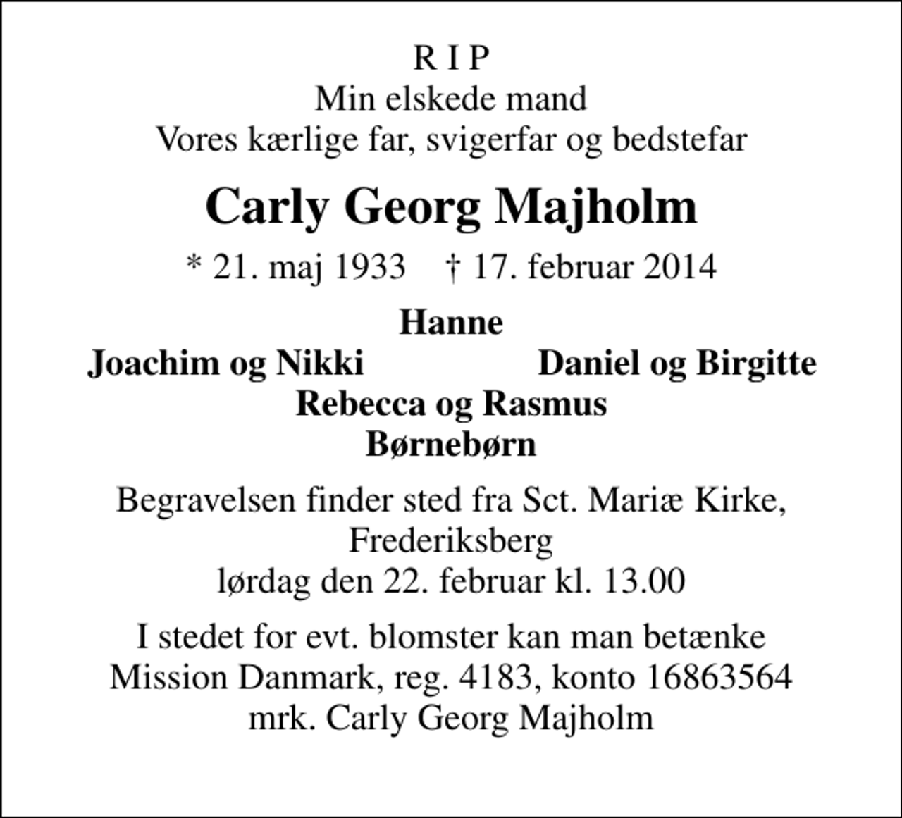 <p>R I P Min elskede mand Vores kærlige far, svigerfar og bedstefar<br />Carly Georg Majholm<br />* 21. maj 1933 ✝ 17. februar 2014<br />Hanne<br />Joachim og Nikki<br />Daniel og Birgitte<br />Begravelsen finder sted fra Sankt Mariæ Kirke, Frederiksberg lørdag den 22. februar kl. 13.00<br />I stedet for evt. blomster kan man betænke Mission Danmark, reg. 4183, konto 16863564 mrk. Carly Georg Majholm</p>