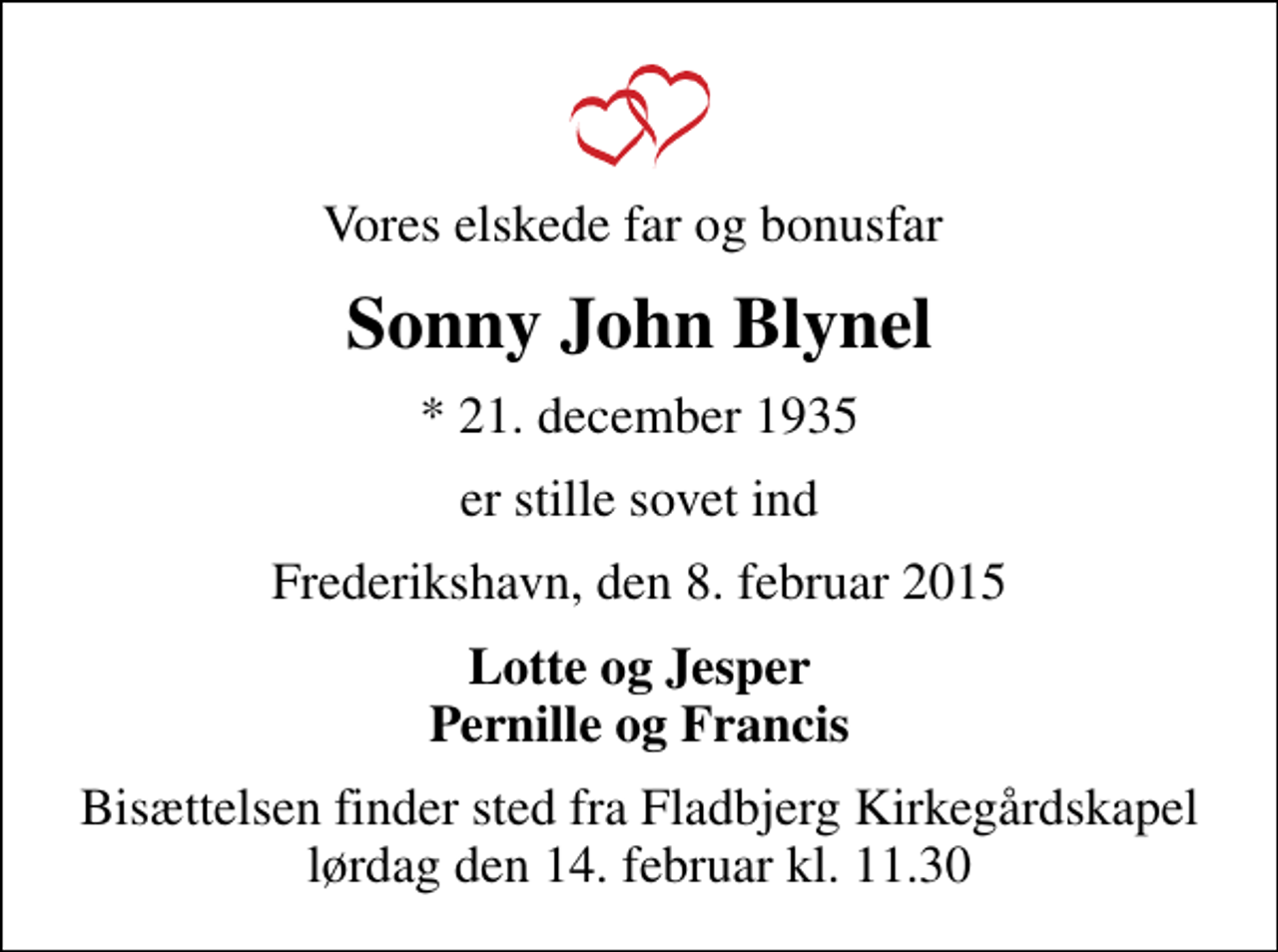 <p>Vores elskede far og bonusfar<br />Sonny John Blynel<br />* 21. december 1935<br />er stille sovet ind<br />Frederikshavn, den 8. februar 2015<br />Lotte og Jesper Pernille og Francis<br />Bisættelsen finder sted fra Fladbjerg Kirkegårdskapel lørdag den 14. februar kl. 11.30</p>