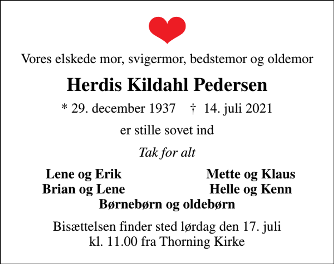 <p>Vores elskede mor, svigermor, bedstemor og oldemor<br />Herdis Kildahl Pedersen<br />* 29. december 1937 ✝ 14. juli 2021<br />er stille sovet ind<br />Tak for alt<br />Lene og Erik<br />Mette og Klaus<br />Brian og Lene<br />Helle og Kenn<br />Bisættelsen finder sted lørdag den 17. juli kl. 11.00 fra Thorning Kirke</p>