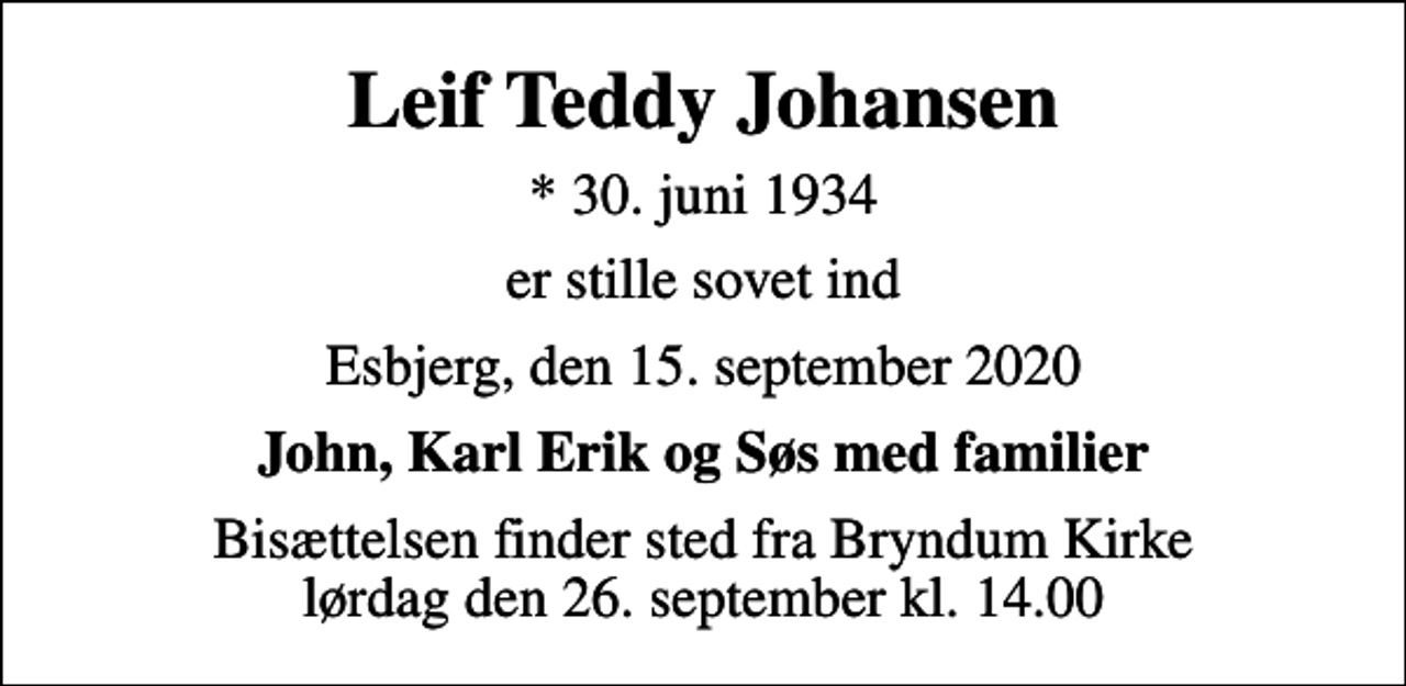 <p>Leif Teddy Johansen<br />* 30. juni 1934<br />er stille sovet ind<br />Esbjerg, den 15. september 2020<br />John, Karl Erik og Søs med familier<br />Bisættelsen finder sted fra Bryndum Kirke lørdag den 26. september kl. 14.00</p>