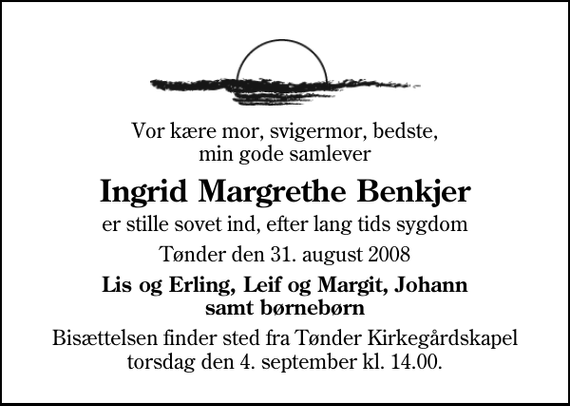 <p>Vor kære mor, svigermor, bedste, min gode samlever<br />Ingrid Margrethe Benkjer<br />er stille sovet ind, efter lang tids sygdom<br />Tønder den 31. august 2008<br />Lis og Erling, Leif og Margit, Johann samt børnebørn<br />Bisættelsen finder sted fra Tønder Kirkegårdskapel torsdag den 4. september kl. 14.00</p>