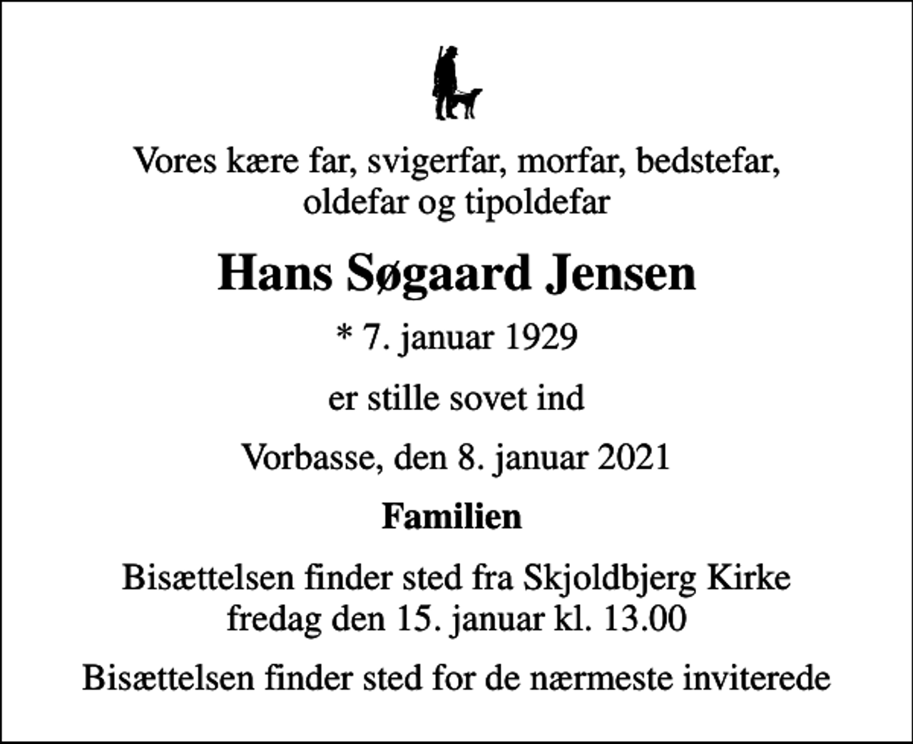 <p>Vores kære far, svigerfar, morfar, bedstefar, oldefar og tipoldefar<br />Hans Søgaard Jensen<br />* 7. januar 1929<br />er stille sovet ind<br />Vorbasse, den 8. januar 2021<br />Familien<br />Bisættelsen finder sted fra Skjoldbjerg Kirke fredag den 15. januar kl. 13.00<br />Bisættelsen finder sted for de nærmeste inviterede</p>