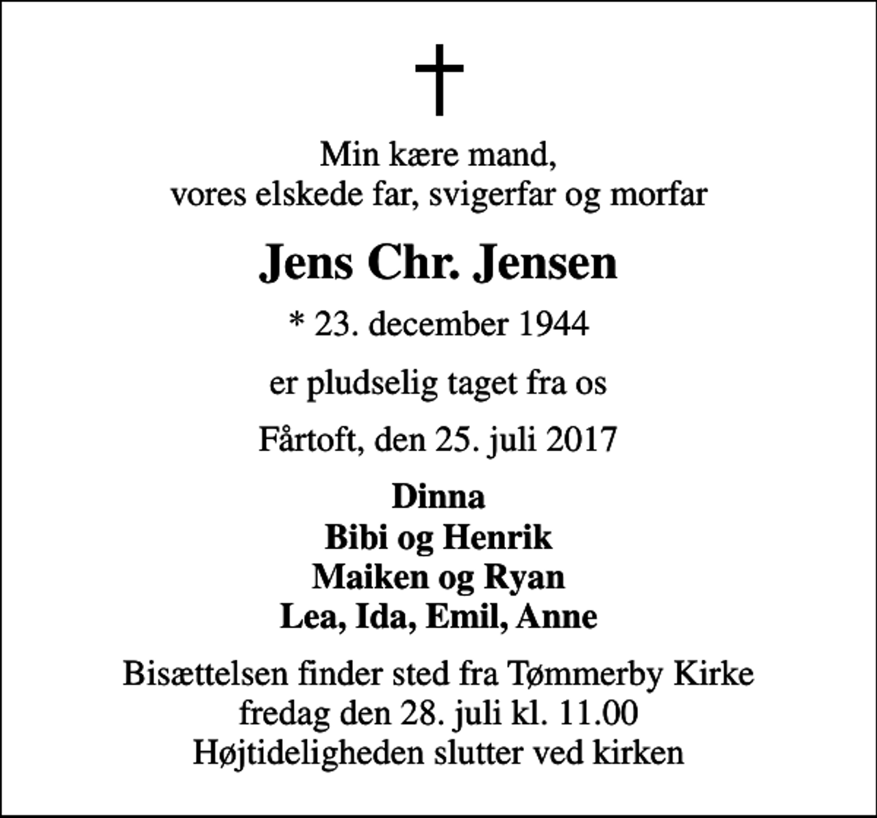 <p>Min kære mand, vores elskede far, svigerfar og morfar<br />Jens Chr. Jensen<br />* 23. december 1944<br />er pludselig taget fra os<br />Fårtoft, den 25. juli 2017<br />Dinna Bibi og Henrik Maiken og Ryan Lea, Ida, Emil, Anne<br />Bisættelsen finder sted fra Tømmerby Kirke fredag den 28. juli kl. 11.00 Højtideligheden slutter ved kirken</p>