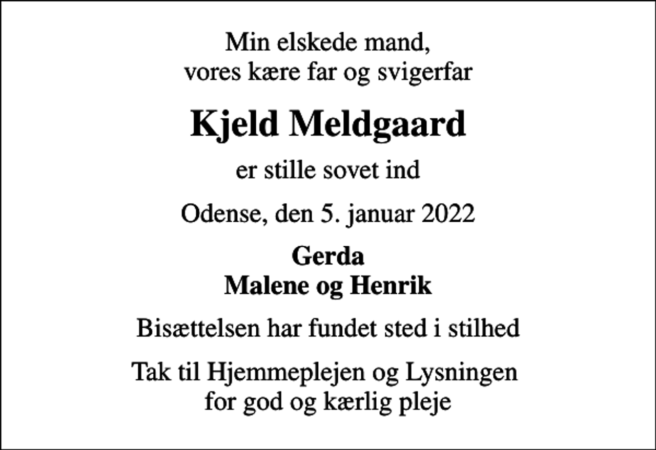 <p>Min elskede mand, vores kære far og svigerfar<br />Kjeld Meldgaard<br />er stille sovet ind<br />Odense, den 5. januar 2022<br />Gerda Malene og Henrik<br />Bisættelsen har fundet sted i stilhed<br />Tak til Hjemmeplejen og Lysningen for god og kærlig pleje</p>