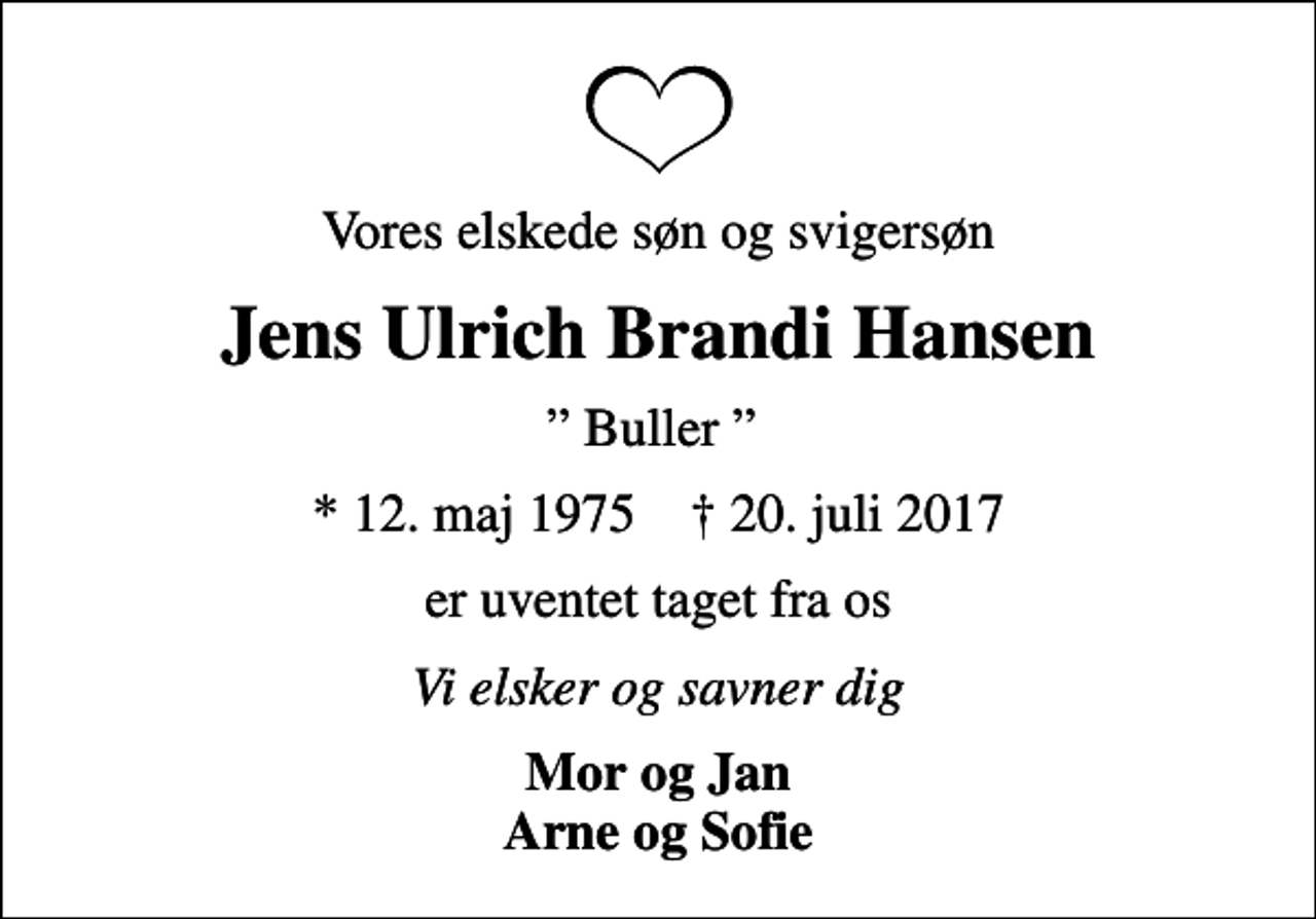 <p>Vores elskede søn og svigersøn<br />Jens Ulrich Brandi Hansen<br />Buller<br />* 12. maj 1975 ✝ 20. juli 2017<br />er uventet taget fra os<br />Vi elsker og savner dig<br />Mor og Jan Arne og Sofie</p>