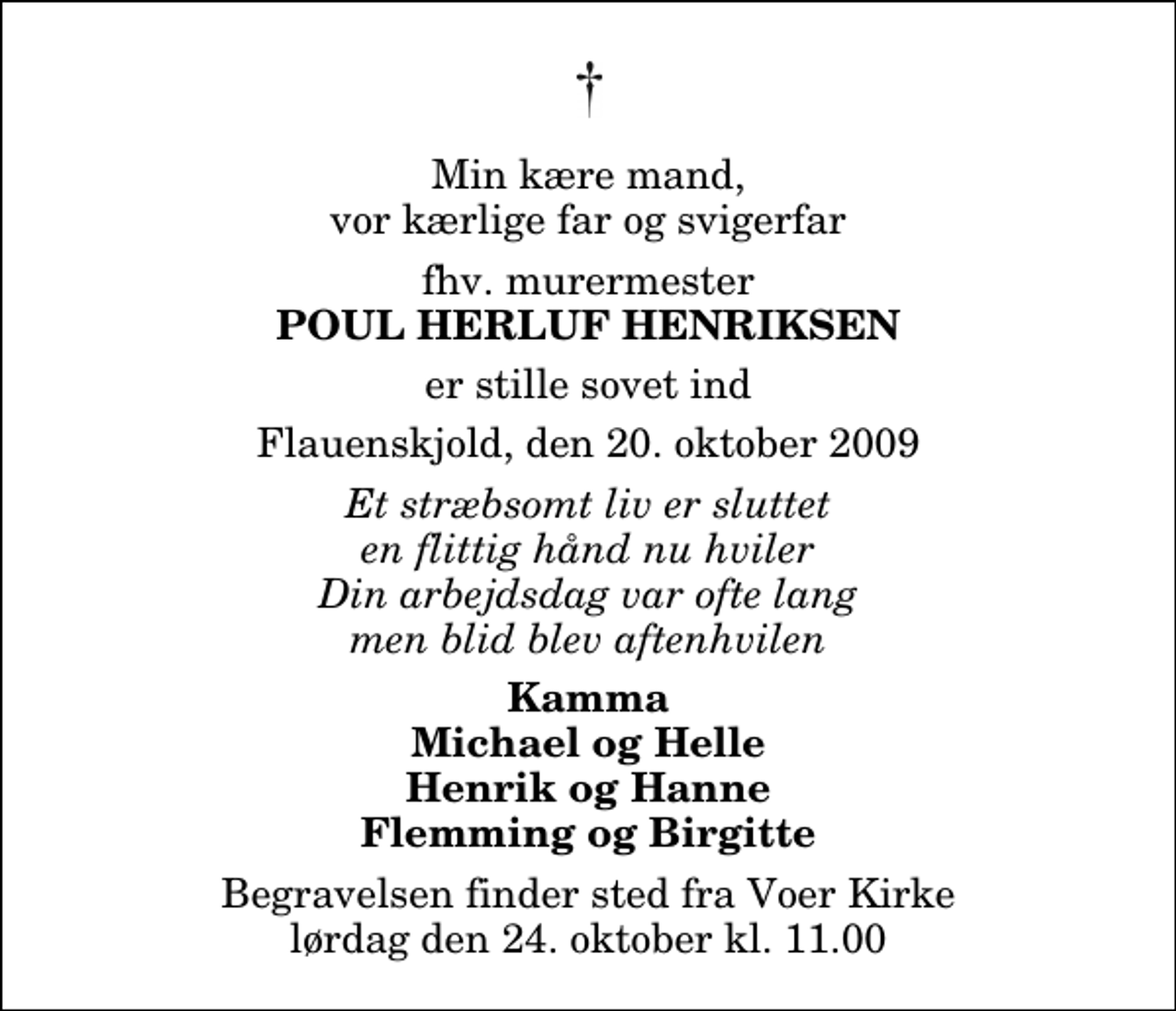 <p>Min kære mand, vor kærlige far og svigerfar<br />fhv. murermester<br />Poul Herluf Henriksen<br />er stille sovet ind<br />Flauenskjold, den 20. oktober 2009<br />Et stræbsomt liv er sluttet en flittig hånd nu hviler Din arbejdsdag var ofte lang men blid blev aftenhvilen<br />Kamma Michael og Helle Henrik og Hanne Flemming og Birgitte<br />Begravelsen finder sted fra Voer Kirke lørdag den 24. oktober kl. 11.00</p>