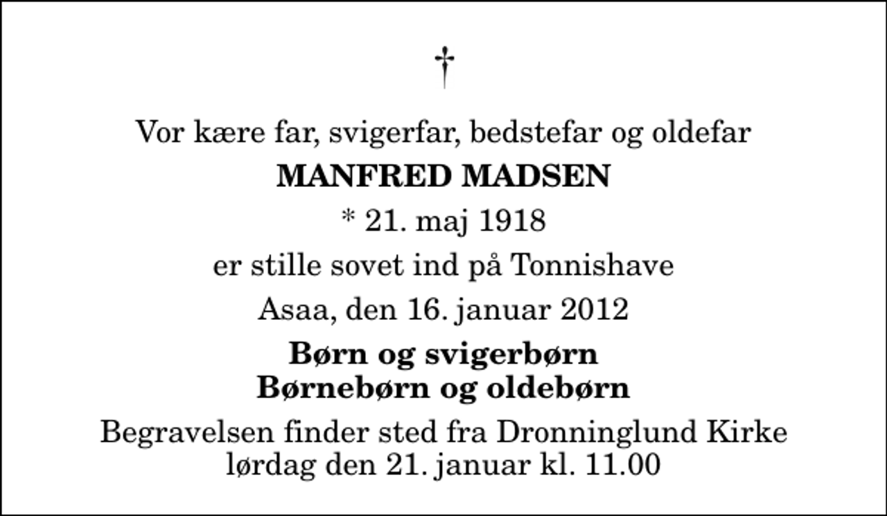 <p>Vor kære far, svigerfar, bedstefar og oldefar<br />Manfred Madsen<br />* 21. maj 1918<br />er stille sovet ind på Tonnishave<br />Asaa, den 16. januar 2012<br />Børn og svigerbørn Børnebørn og oldebørn<br />Begravelsen finder sted fra Dronninglund Kirke lørdag den 21. januar kl. 11.00</p>