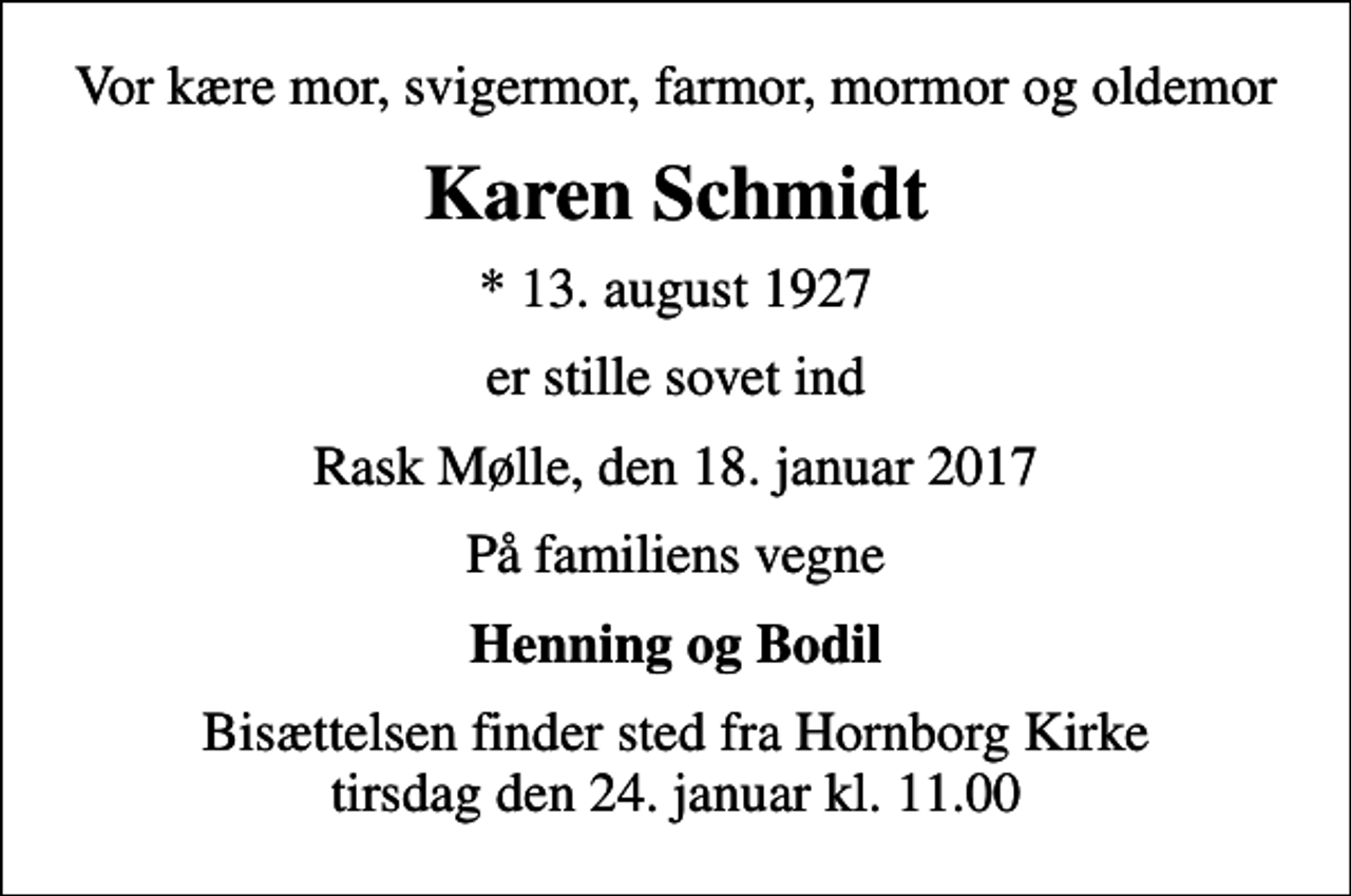 <p>Vor kære mor, svigermor, farmor, mormor og oldemor<br />Karen Schmidt<br />* 13. august 1927<br />er stille sovet ind<br />Rask Mølle, den 18. januar 2017<br />På familiens vegne<br />Henning og Bodil<br />Bisættelsen finder sted fra Hornborg Kirke tirsdag den 24. januar kl. 11.00</p>