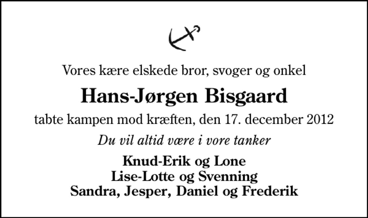 <p>Vores kære elskede bror, svoger og onkel<br />Hans-Jørgen Bisgaard<br />tabte kampen mod kræften, den 17. december 2012<br />Du vil altid være i vore tanker<br />Knud-Erik og Lone Lise-Lotte og Svenning Sandra, Jesper, Daniel og Frederik</p>