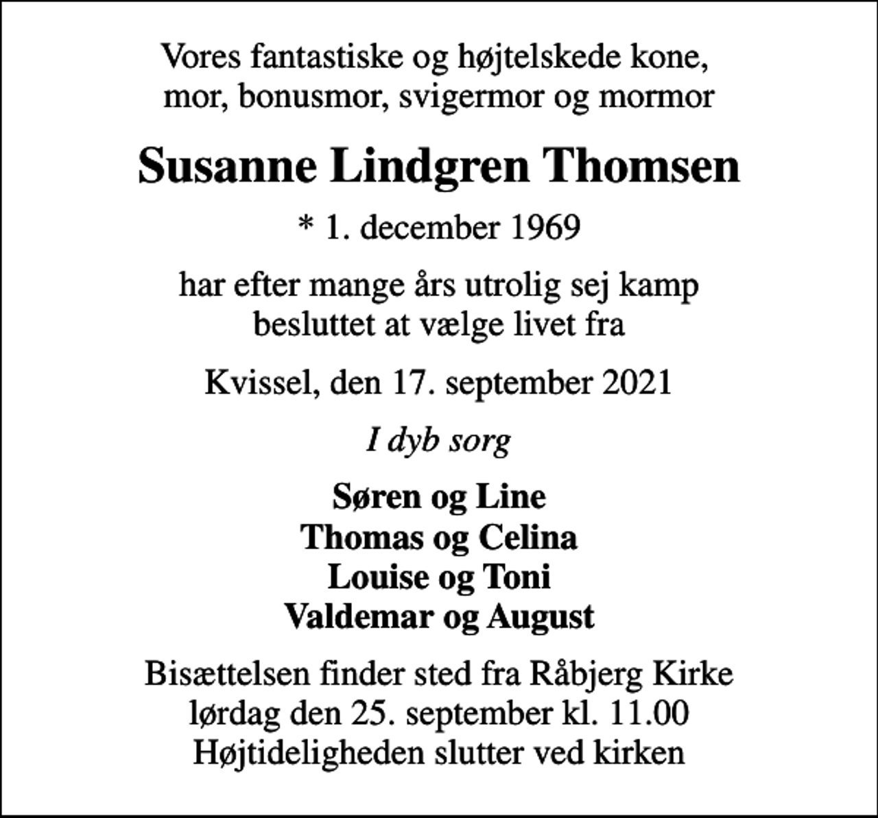 <p>Vores fantastiske og højtelskede kone, mor, bonusmor, svigermor og mormor<br />Susanne Lindgren Thomsen<br />* 1. december 1969<br />har efter mange års utrolig sej kamp besluttet at vælge livet fra<br />Kvissel, den 17. september 2021<br />I dyb sorg<br />Søren og Line Thomas og Celina Louise og Toni Valdemar og August<br />Bisættelsen finder sted fra Råbjerg Kirke lørdag den 25. september kl. 11.00 Højtideligheden slutter ved kirken</p>