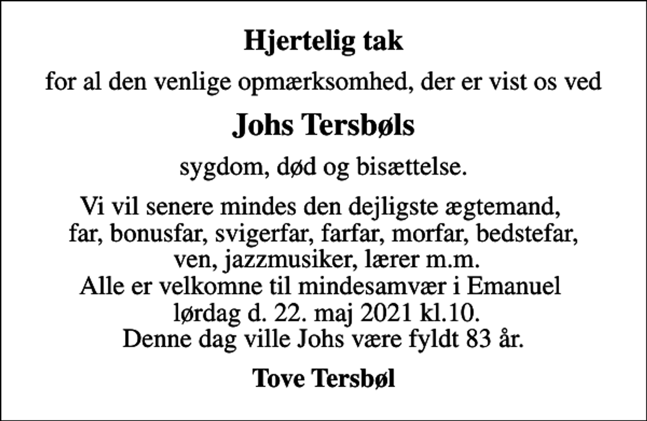 <p>Hjertelig tak<br />for al den venlige opmærksomhed, der er vist os ved<br />Johs Tersbøls<br />sygdom, død og bisættelse.<br />Vi vil senere mindes den dejligste ægtemand, far, bonusfar, svigerfar, farfar, morfar, bedstefar, ven, jazzmusiker, lærer m.m. Alle er velkomne til mindesamvær i Emanuel lørdag d. 22. maj 2021 kl.10. Denne dag ville Johs være fyldt 83 år.<br />Tove Tersbøl</p>