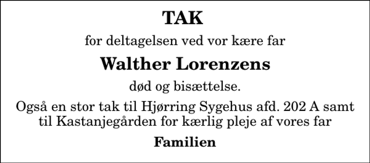 <p>TAK<br />for deltagelsen ved vor kære far<br />Walther Lorenzens<br />død og bisættelse.<br />Også en stor tak til Hjørring Sygehus afd. 202 A samt til Kastanjegården for kærlig pleje af vores far<br />Familien</p>