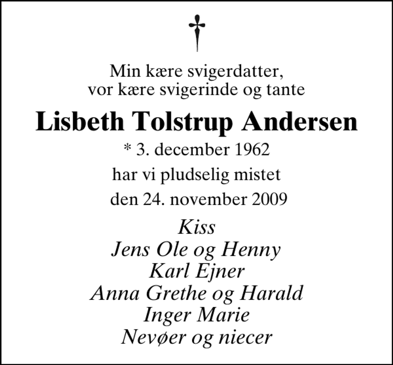 <p>Min kære svigerdatter, vor kære svigerinde og tante<br />Lisbeth Tolstrup Andersen<br />* 3. december 1962<br />har vi pludselig mistet<br />den 24. november 2009<br />Kiss Jens Ole og Henny Karl Ejner Anna Grethe og Harald Inger Marie Nevøer og niecer</p>