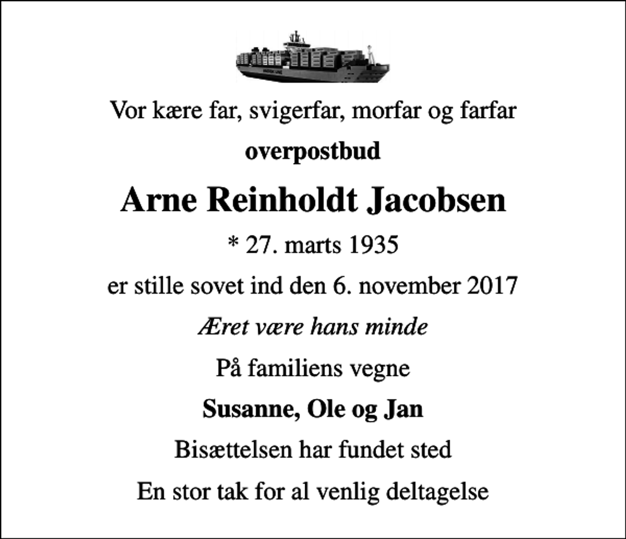 <p>Vor kære far, svigerfar, morfar og farfar<br />overpostbud<br />Arne Reinholdt Jacobsen<br />* 27. marts 1935<br />er stille sovet ind den 6. november 2017<br />Æret være hans minde<br />På familiens vegne<br />Susanne, Ole og Jan<br />Bisættelsen har fundet sted<br />En stor tak for al venlig deltagelse</p>