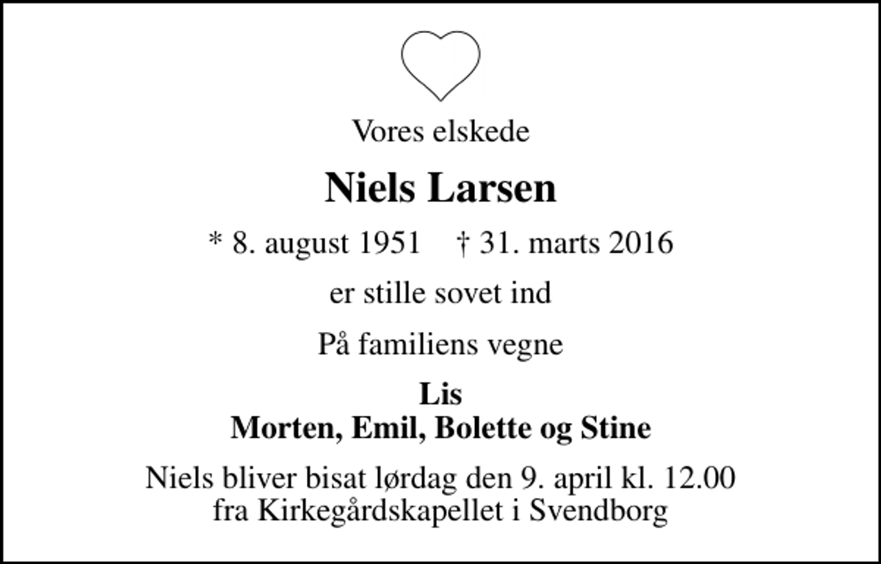 <p>Vores elskede<br />Niels Larsen<br />* 8. august 1951 ✝ 31. marts 2016<br />er stille sovet ind<br />På familiens vegne<br />Lis Morten, Emil, Bolette og Stine<br />Niels bliver bisat lørdag den 9. april kl. 12.00 fra Kirkegårdskapellet i Svendborg</p>