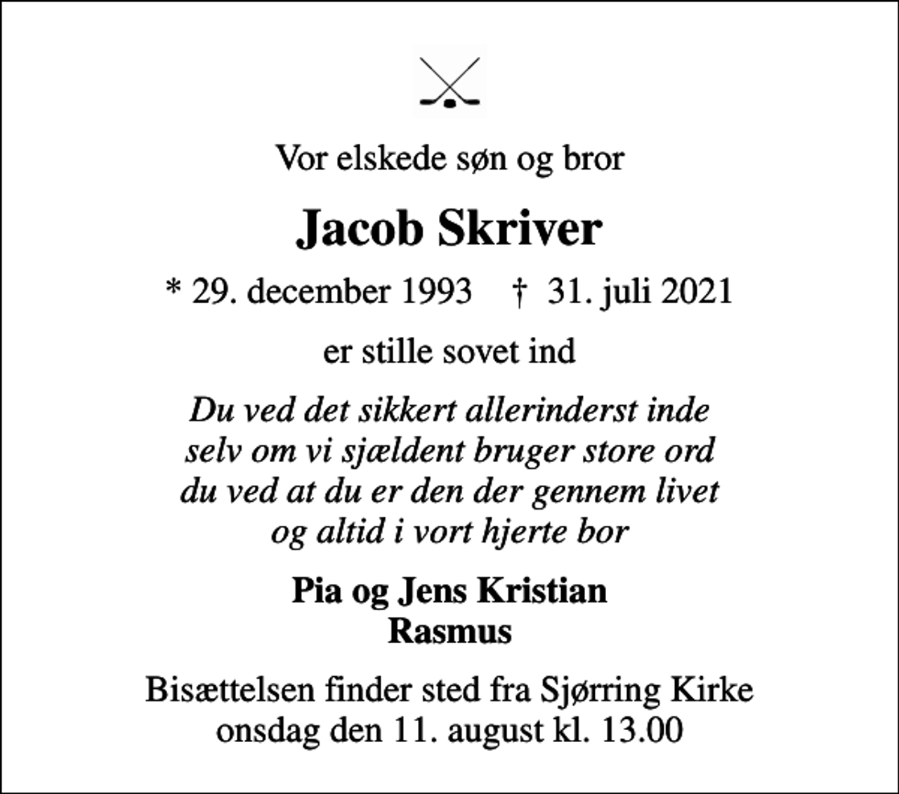 <p>Vor elskede søn og bror<br />Jacob Skriver<br />* 29. december 1993 ✝ 31. juli 2021<br />er stille sovet ind<br />Du ved det sikkert allerinderst inde selv om vi sjældent bruger store ord du ved at du er den der gennem livet og altid i vort hjerte bor<br />Pia og Jens Kristian Rasmus<br />Bisættelsen finder sted fra Sjørring Kirke onsdag den 11. august kl. 13.00</p>