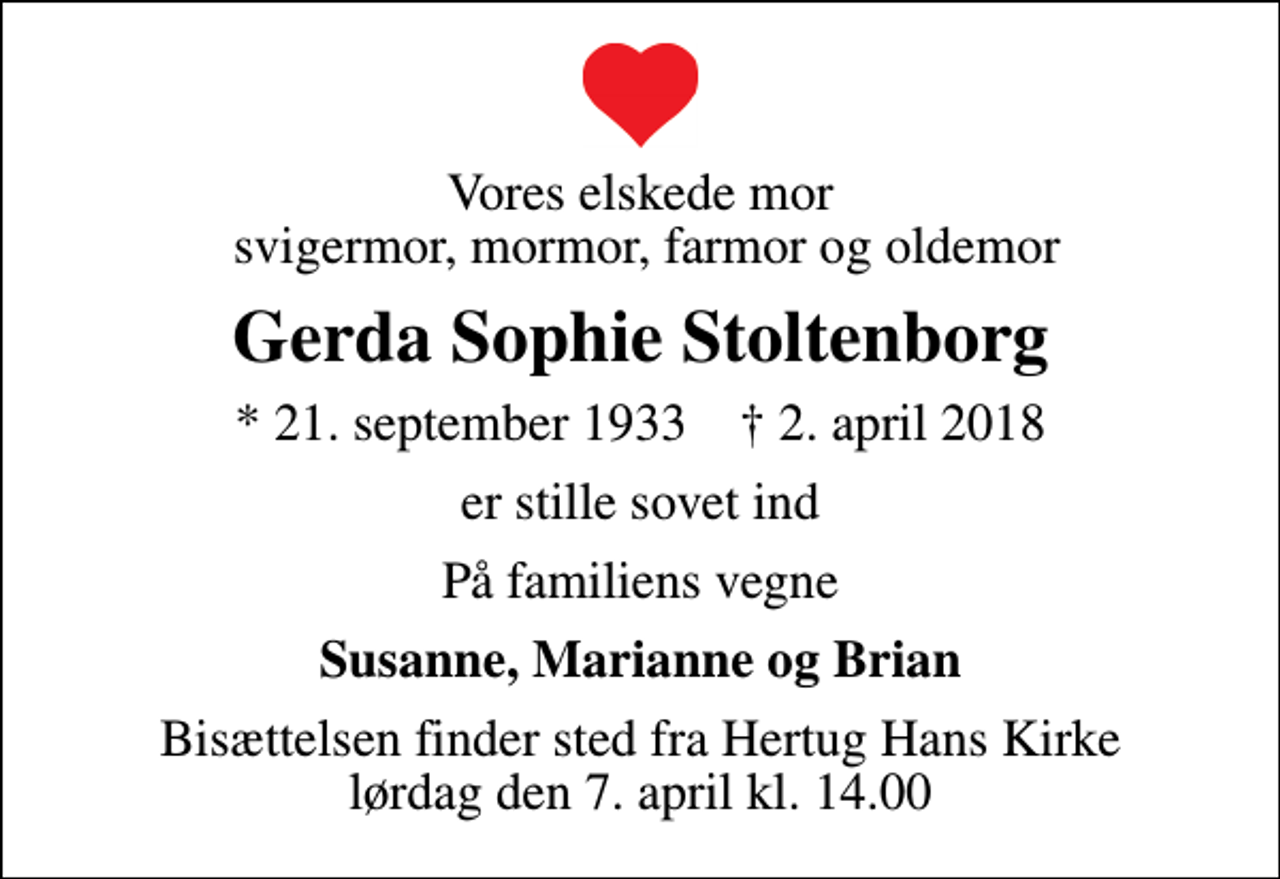 <p>Vores elskede mor svigermor, mormor, farmor og oldemor<br />Gerda Sophie Stoltenborg<br />* 21. september 1933 ✝ 2. april 2018<br />er stille sovet ind<br />På familiens vegne<br />Susanne, Marianne og Brian<br />Bisættelsen finder sted fra Hertug Hans Kirke lørdag den 7. april kl. 14.00</p>
