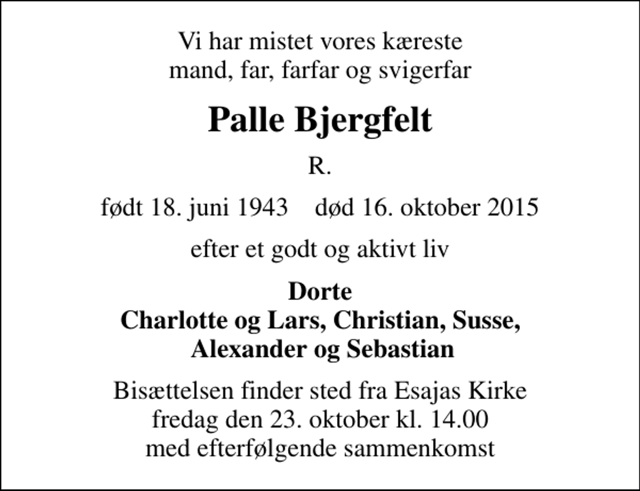<p>Vi har mistet vores kæreste mand, far, farfar og svigerfar<br />Palle Bjergfelt<br />R.<br />født 18. juni 1943 død 16. oktober 2015<br />efter et godt og aktivt liv<br />Dorte Charlotte og Lars, Christian, Susse, Alexander og Sebastian<br />Bisættelsen finder sted fra Esajas Kirke fredag den 23. oktober kl. 14.00 med efterfølgende sammenkomst</p>