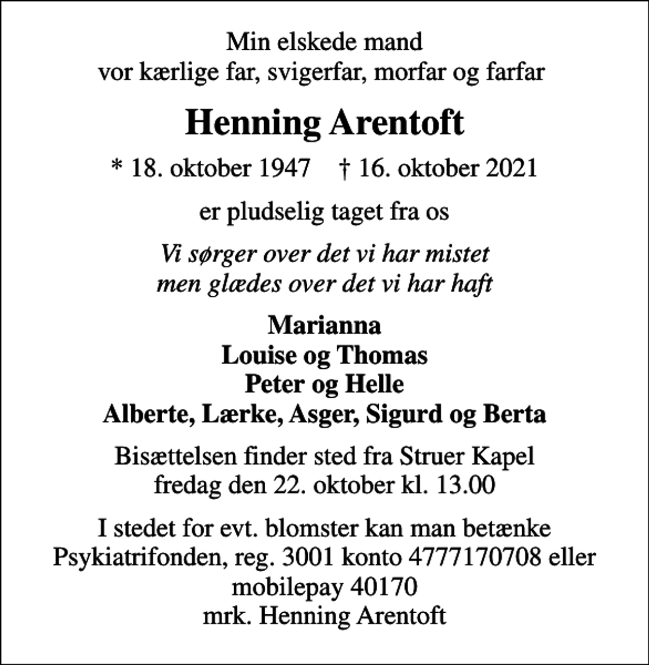 <p>Min elskede mand vor kærlige far, svigerfar, morfar og farfar<br />Henning Arentoft<br />* 18. oktober 1947 ✝ 16. oktober 2021<br />er pludselig taget fra os<br />Vi sørger over det vi har mistet men glædes over det vi har haft<br />Marianna Louise og Thomas Peter og Helle Alberte, Lærke, Asger, Sigurd og Berta<br />Bisættelsen finder sted fra Struer Kapel fredag den 22. oktober kl. 13.00<br />I stedet for evt. blomster kan man betænke<br />Psykiatrifonden reg.nr.3001kontonr.4777170708mrk. Henning<br />Arentoft</p>